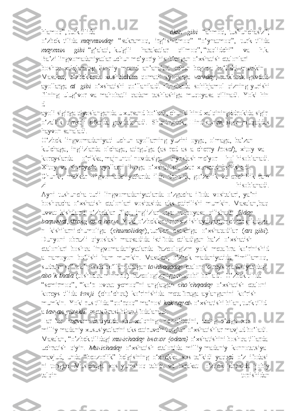 hlamoq”,   turk   tilida   öküz     gibi     “ahmoq,     tushunchasiz”;
o‘zbek     tilida     maymunday     “sakramoq,   irg‘ishlamoq”   “o‘ynatmoq”,   turk     tilida
maymun 	gibi     “g‘alati,     kulgili   harakatlar   qilmoq”,   “taqlidchi”   va   h.k.
Ba’zi   lingvomadaniyatlar   uchun   me’yoriy   hisoblangan   o‘xshatish   etalonlari
boshqa     xalqlarning     lisoniy     mental     an’analari     uchun     begona     bo‘lishi     mumkin.
Masalan,     o‘zbeklarda     xushbichim     qomatli     ayollarga     sarvday ,     turklarda     gavdali
ayollarga     at     gibi     o‘xshatishi     qo‘llaniladi. Hindlarda     sohibjamol     qizning yurishi
filning     ulug‘vor     va     mahobatli     qadam     tashlashiga     muqoyasa     qilinadi.     Yoki     hin
d
ayoli   sigirga   qiyoslanganda   u   xursand   bo‘ladi,   chunki   hind   xalqining   idrokida   sigir
o‘zallik   timsoli     sifatida     gavdalanadi.   Shuningdek,     Hindistonda     sigir     muqaddas
hayvon   sanaladi.
O‘zbek     lingvomadaniyati     uchun     ayollarning     yuzini     oyga,     olmaga,     ba’zan
kulchaga,     inglizlarda     olchaga,     atirgulga     (as     red     as     a     cherry     /rose/),     xitoy     va
koreyslarda   o‘rikka,   majnuntol   novdasiga   qiyoslash   me’yor   hol   hisoblanadi.
Xitoy     va     Koreyada     ayollarni     ilonga     o‘xshatilsa,     ular     xursand     bo‘lishadi.
Chunki,     mazkur     lingvomadaniyatlarda     ilon     donolik,     go‘zallik     va     epchillik     ram
zi   hisoblanadi.
Ayni     tushuncha     turli     lingvomadaniyatlarda     o‘zgacha     ifoda     vositalari,     ya’ni
boshqacha     o‘xshatish     etalonlari     vositasida     aks     ettirilishi     mumkin.     Masalan,baq
uvvat     kishilarni     o‘zbeklar     filga,     inglizlar     otga     muqoyasa     qilishadi:     filday  
baquvvat ,   strong   as   a   horse .   Yoki   o‘zbeklar   tinimsiz   ishlaydigan,   mehnat   qiladiga
n   kishilarni   chumoliga   ( chumoliday ),   turklar   esa   ariga   o‘xshatadilar   ( arı   gibi ).
Dunyoni     obrazli     qiyoslash     maqsadida     istifoda     etiladigan     ba’zi     o‘xshatish  
etalonlari     boshqa     lingvomadaniyatlarda     frazeologizm     yoki     metafora     ko‘rinishid
a   namoyon     bo‘lishi     ham     mumkin.     Masalan,     o‘zbek     madaniyatida     “imillamoq,  
sudralmoq”   ma’nosida   qo‘llaniladigan   toshbaqaday   etaloni   koreys   madaniyatidagi     
abo‘k   thata   (toshbaqa   minmoq)   frazeologizmiga   muqobil   bo‘ladi.     O‘zbek   tilida  
“semirmoq”,     “ko‘p     ovqat     yemoq”ni     anglatgan     cho‘chqaday     o‘xshatish     etaloni  
koreys     tilida     tweji     (cho‘chqa)     ko‘rinishida     metaforaga     aylanganini     ko‘rish  
mumkin.     Yoki   rus   tilida   “qo‘rqoq”   ma’nosi   kak   zayats   o‘xshatishi   bilan,   turk   tilid
a   tavşan   yürekli     metaforasi   bilan   ifodalanadi.
Har     bir     lingvomadaniyatda     shu     xalqning     mentalitetini,     uning     o‘ziga     xos  
milliy-madaniy   xususiyatlarini   aks   ettiruvchi   turg‘un   o‘xshatishlar   mavjud   bo‘ladi.
Masalan,   “o’zbek   tilidagi   musichaday   beozor   (odam)   o‘xshatishini   boshqa   tillarda
uchratish     qiyin.     Musichaday     o‘xshatish     etalonida     milliy-madaniy     konnotatsiya    
mavjud,     unda     “beozorlik”     belgisining     o‘zbekka     xos     ta’kidi     yaqqol     o‘z     ifodasi
ni   topgan.     Musichaga   xos     yumshoq     tabiat   va     harakat         o‘zbek   idrokida     ijobiy
talqin     topishidan 