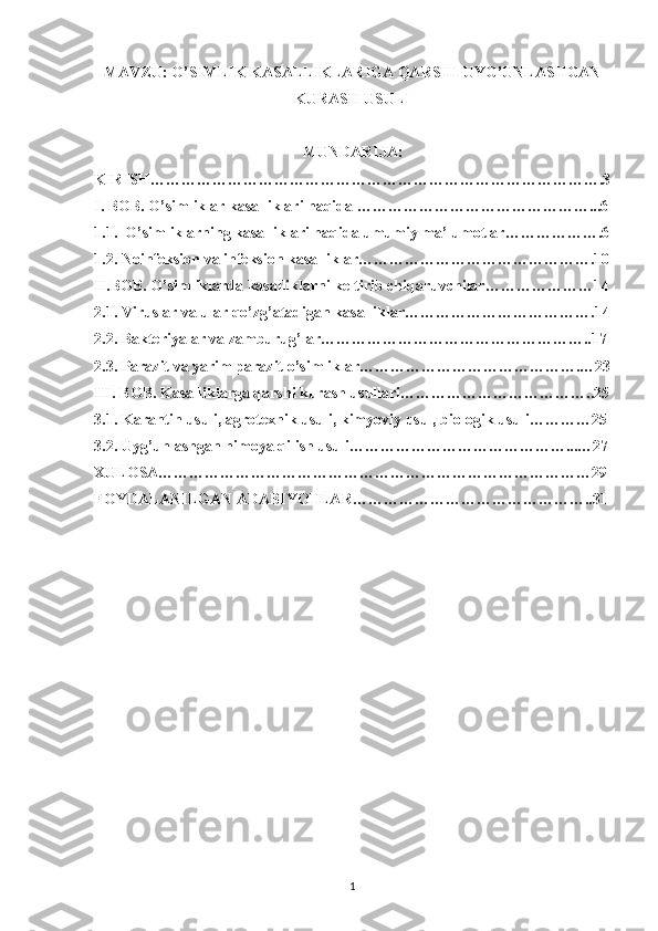 MAVZU: O’SIMLIK KASALLIKLARIGA QARSHI   UYG’UNLASHGAN
KURASH USULI
MUNDARIJA:
KIRISH…………………………………………………………………………….3
I. BOB. O’simliklar kasalliklari haqida ………………………………………...6
1.1.  O’simliklarning kasalliklari haqida umumiy ma’lumotlar……………….6
1.2. Noinfeksion va infeksion kasalliklar……………………………………….10
II.BOB. O’simliklarda kasalliklarni keltirib chiqaruvchilar…………………14
2.1. Viruslar va ular qo’zg’atadigan kasalliklar……………………………….14
2.2. Bakteriyalar va zamburug’lar……………………………………………..17
2.3. Parazit va yarim parazit o’simliklar…………………………………….…23
III. BOB. Kasalliklarga qarshi kurash usullari………………………………..25
3.1. Karantin usuli, agrotexnik usuli, kimyoviy usul, biologik usuli…………25
3.2. Uyg’unlashgan himoya qilish usuli……………………………………...…27
XULOSA…………………………………………………………………………29
FOYDALANILGAN ADABIYOTLAR………………………………………..31
1 
