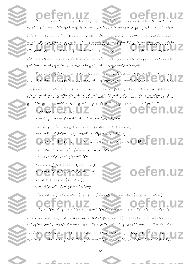 Atrof-muhit   sharoitlari   (iqlim,   tuproq,   o’g’itlar,   tuproqqa   ishlov   berish   va
ekish usullari va h.) ayni paytda ham o’simlikka, ham parazitga, yoki faqat ulardan
bittasiga   kuchli   ta’sir   etishi   mumkin.   Ammo   ulardan   qaysi   biri   kuzatilmasin,
patologik   jarayon   o’zgaradi.   Shu   sababdan   ham   o’simlikka,   ham   parazitga   ta’sir
qiluvchi   va   ular   orasidagi   munosabatlarni   goh   biri,   goh   ikkinchisi   foydasiga
o’zgartiruvchi   atrof-muhit   sharoitlarini   o’rganish   patologik   jarayonni   boshqarish
yo’llarini topishga, ba’zan esa uning oldini olishga imkon beradi.
Yuqorida ko’rsatilgan kasalliklarning barcha klassifikasiya  xillari o’simliklar
kasalliklarini   aniqlash   sistemasini   yaratishga   mo’ljallangan.   Kasallikni
aniqlashning   oxirgi   maqsadi   -   uning   etiologiyasini,   ya’ni   kelib   chiqishining
sabablarini aniqlashdir. Shuning uchun kasalliklarni qo’zg’atuvchi sabablar asosida
guruhlarga ajratuvchi quyidagi etiologik klassifikasiya ko’proq qo’llaniladi.
Noinfeksion kasalliklar:
noqulay tuproq sharoitlari qo’zatgan kasalliklar;
noqulay meteorologik sharoitlar qo’zatgan kasalliklar;
mexanik ta’sirlar tufayli rivojlanadigan kasalliklar;
havoda zararli moddalar ta’sirida paydo bo’ladigan kasalliklar;
ionlovchi nurlar qo’zg’atadigan kasalliklar.
Infeksion (yusumli) kasalliklar:
zamburug’ kasalliklari (mikozlar);
bakterial kasalliklar (bakteriozlar);
virus kasalliklari (virozlar);
viroid kasalliklari (viroidozlar);
fitoplazma (mikoplazma) lar qo’zg’atadigan kasalliklar (fitoplazmozlar).
O’simliklarning   noinfeksion   kasalliklari   infeksion   kasalliklardan   tubdan   farq
qiladi   va   ularning   o’ziga  xos   uchta   xususiyati   bor:   1)   noinfeksion   kasalliklarning
qo’zg’atuvchisi mavjud emas, kasallik rivojlanishining sababi esa atrof-muhitning
abiotik   faktorlaridir;   2)   noinfeksion   kasalliklarning   belgilari   o’simliklarning
barchasida birdan paydo bo’ladi; 3) noinfeksion kasalliklar o’simlikdan o’simlikka
10 