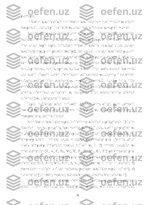 yuqmaydi.
Infeksion kasalliklar kabi noinfeksion kasalliklar ham hosil miqdori va sifatini
pasaytiradi. Ular tufayli hosil 50% va undan ham ko’proqqa kamayishi mumkin.
Noinfeksion kasalliklarning muhim salbiy ta’siri - o’simliklar zaiflashishidir.
Natijada o’simliklarning patogenlarga chidamliligi pasayadi. Noinfeksion kasallik
bilan   undan   keyin   paydo   bo’ladigan   infeksion   kasallik   orasadagi   aloqa   ulangan
kasallik (sopryajyonnoye zabolevaniye),  deb ataladi. Ulangan kasalliklar  yuqumli
kasalliklar qo’zg’atuvchilarining zarar keltirish xususiyatini kuchaytiradi. Masalan,
ekin   o’stirish   texnologiyasi   buzilganda   bodring   ildiz   chirishi   paydo   bo’ladi.
Noqulay   harorat,   namlik,   ayniqsa   kunduz   soatlari   bilan   kecha   soatlari   davomida
ular   kuchli   o’zgarib   turishi   o’simliklarni   zaiflashtiradi   va   ularning   ildiz   chirish
qo’zg’atuvchilari   bilan   zararlanishga   moyilligini   oshiradi.   Bunday   holda   ildiz
chirishi   ulangan   kasallik   sifatida   yuzaga   chiqadi   (noto’g’ri   agrotexnik   sharoitlar
ta’sirida   o’simliklar   zaiflashishi   va   patogenlar   bilan   zararlanishning   ta’sirlari
qo’shiladi) va u keng tarqalib ketadi.
Paydo   bo’lishiga   sabab   bo’luvchi   faktorlar   xilma-xilligi,   yalpi   uchrashi,
bevosita   va   bavosita   zarari   bo’yicha   noinfeksion   va   infeksion   kasalliklarning
mavqyesi teng, deb hisoblanadi.
Noinfeksion   kasalliklar   paydo   bo’lishining   sabablari   quyidagilardir.   1)   iqlim
faktorlari - harorat, yorug’lik, havo namligi va b. (do’l, jala, kuchli qor yog’ishi va
muzlashlar, kuchli shamol); 2) noqulay tuproq sharoitlari - namligi, strukturasi, rN,
kimyoviy   tarkibi   -   mineral   ozuqa   moddalari   yetishmasligi   yoki   o’simlik   uchun
toksik   kimyoviy   birikmalar   mavjud   bo’lishi   va   b.   3)   mineral   ozuqalar   va
mikroelementlar   (K,   R,   K,   Sa,   Mp,   V,   Si,   2p,   Mo,   A1,   S1)   yetishmasligi   yoki
keragidan ortiq bo’lishi; 4) mexanik yoki kimyoviy shikastlanish; 5) atrof-muhit va
o’simliklar   SO2,   SO3,   MG,   SO4,   S,   N0,   N02,   ozon   va   b.   bilan   ifloslanishi;   6)
pestisidlarni   noto’g’ri   qo’llash   natijasida   yatrogen   kasalliklar   paydo   bo’lishi);   7)
nurlanishlar (ionlovchi, masalan, radioaktiv nurlar, ultrabinafsha nurlar va h.).
Infeksion   kasalliklar   qatoriga   o’simlikdan   o’simlikka   yuqadigan   kasalliklar
kiradi.   Ularni   zamburug’lar,   bakteriyalar,   viruslar,   viroidlar,   fitoplazmalar,
11 