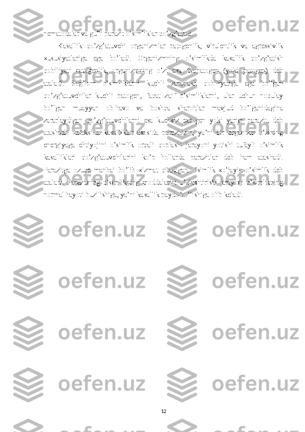 nematodalar va gulli parazit o’simliklar qo’zg’atadi.
Kasallik   qo’zg’atuvchi   organizmlar   patogenlik,   virulentlik   va   agressivlik
xususiyatlariga   ega   bo’ladi.   Organizmning   o’simlikda   kasallik   qo’zg’atish
qobiliyati   patogenlik,   organizmning   o’zi   esa   fitopatogen   (yoki   patogen)   deb
ataladi.   Sog’lom   o’simliklarni   kuchli   zararlash   qobiliyatiga   ega   bo’lgan
qo’zg’atuvchilar   kuchli   patogen,   faqat   zaif   o’simliklarni,   ular   uchun   noqulay
bo’lgan   muayyan   ob-havo   va   boshqa   sharoitlar   mavjud   bo’lganidagina
zararlaydigan   qo’zg’atuvchilarni   esa   kuchsiz   patogen   yoki   yarim   parazit,   deb
atashadi.   Infeksion   kasalliklar   asosida   parazitizm,   ya’ni   bir   organizm   o’zining
energiyaga   ehtiyojini   o’simlik   orqali   qoplashi   jarayoni   yotishi   tufayli   o’simlik
kasalliklari   qo’zg’atuvchilarini   ko’p   hollarda   parazitlar   deb   ham   atashadi.
Parazitga   ozuqa   manbai   bo’lib   xizmat   qiladigan   o’simlik   xo’jayin   o’simlik   deb
ataladi.   Parazitning   o’simlikning   moddalarini   o’zlashtirishi   jarayoni   o’simlikning
normal hayoti buzilishiga, ya’ni kasallik paydo bo’lishiga olib keladi.
12 