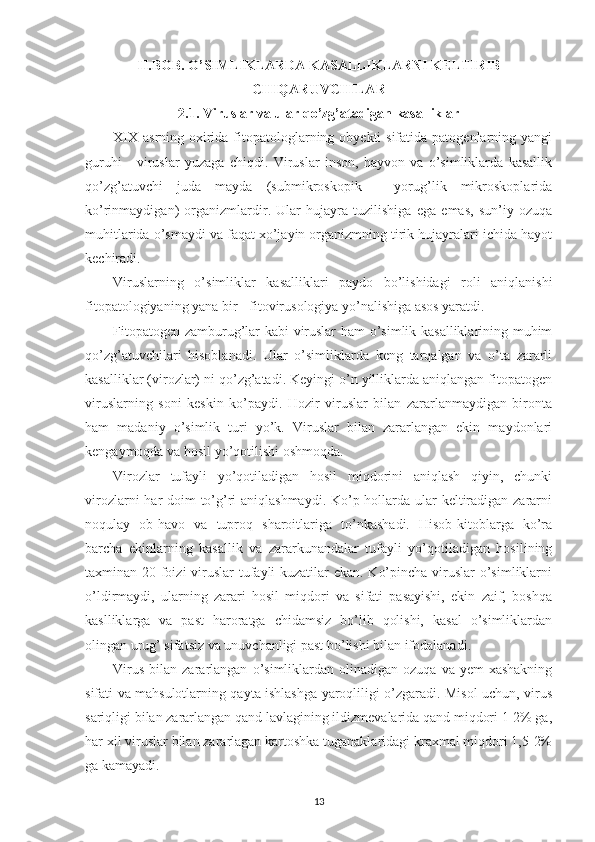 II.BOB. O’SIMLIKLARDA KASALLIKLARNI KELTIRIB
CHIQARUVCHILAR
2.1. Viruslar va ular qo’zg’atadigan kasalliklar
XIX  asrning oxirida fitopatologlarning obyekti  sifatida patogenlarning yangi
guruhi   -   viruslar   yuzaga   chiqdi.   Viruslar   inson,   hayvon   va   o’simliklarda   kasallik
qo’zg’atuvchi   juda   mayda   (submikroskopik   -   yorug’lik   mikroskoplarida
ko’rinmaydigan)   organizmlardir.   Ular   hujayra   tuzilishiga   ega   emas,   sun’iy   ozuqa
muhitlarida o’smaydi va faqat xo’jayin organizmning tirik hujayralari ichida hayot
kechiradi.
Viruslarning   o’simliklar   kasalliklari   paydo   bo’lishidagi   roli   aniqlanishi
fitopatologiyaning yana bir - fitovirusologiya yo’nalishiga asos yaratdi.
Fitopatogen zamburug’lar kabi viruslar  ham o’simlik kasalliklarining muhim
qo’zg’atuvchilari   hisoblanadi.   Ular   o’simliklarda   keng   tarqalgan   va   o’ta   zararli
kasalliklar (virozlar) ni qo’zg’atadi. Keyingi o’n yilliklarda aniqlangan fitopatogen
viruslarning   soni   keskin   ko’paydi.   Hozir   viruslar   bilan   zararlanmaydigan   bironta
ham   madaniy   o’simlik   turi   yo’k.   Viruslar   bilan   zararlangan   ekin   maydonlari
kengaymoqda va hosil yo’qotilishi oshmoqda.
Virozlar   tufayli   yo’qotiladigan   hosil   miqdorini   aniqlash   qiyin,   chunki
virozlarni  har doim to’g’ri  aniqlashmaydi. Ko’p hollarda ular keltiradigan zararni
noqulay   ob-havo   va   tuproq   sharoitlariga   to’nkashadi.   Hisob-kitoblarga   ko’ra
barcha   ekinlarning   kasallik   va   zararkunandalar   tufayli   yo’qotiladigan   hosilining
taxminan 20 foizi  viruslar  tufayli kuzatilar  ekan. Ko’pincha viruslar  o’simliklarni
o’ldirmaydi,   ularning   zarari   hosil   miqdori   va   sifati   pasayishi,   ekin   zaif,   boshqa
kaslliklarga   va   past   haroratga   chidamsiz   bo’lib   qolishi,   kasal   o’simliklardan
olingan urug’ sifatsiz va unuvchanligi past bo’lishi bilan ifodalanadi.
Virus   bilan   zararlangan   o’simliklardan  olinadigan   ozuqa   va  yem-xashakning
sifati va mahsulotlarning qayta ishlashga yaroqliligi o’zgaradi. Misol uchun, virus
sariqligi bilan zararlangan qand lavlagining ildizmevalarida qand miqdori 1-2% ga,
har xil viruslar bilan zararlagan kartoshka tuganaklaridagi kraxmal miqdori 1,5-2%
ga kamayadi.
13 