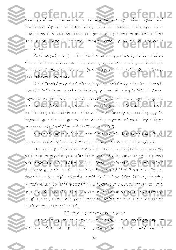 vektoriga   chidamli   navlar   o’stirish   samarali   va   iqtisodiy   jihatdan   foydali   usul
hisoblanadi.   Ayniqsa   bir   necha   virusga   chidamli   navlarning   ahamiyati   katta.
Hozirgi   davrda   viruslar   va   boshqa   patogen   mikroorganizmlarga   chidamli   bo’lgan
ko’p   ekinlar   navlari,   jumladan,   transgen   navlar   yaratilgan   va   amaliyotda
qo’llaniladi.
Vaksinasiya (emlash) - o’simliklarni viruslarning avirulent yoki kam virulent
shtammlari   bilan   oldindan   zararlab,   ularning   virulent   shtammlarga   chidamliligini
oshirishdir. Bunda o’simlikda latent (yashirin) yoki zo’rg’a ko’rinadigan infeksiya
(sub’infeksiya) rivojlanadi.
O’simlik vaksinasiyasi odamlar va hayvonlar vaksinasiyasidan farq qilmaydi.
Har   ikki   holda   ham   organizmda   infeksiyaga   immunitet   paydo   bo’ladi.   Ammo
hayvonlar va o’simliklar immuniteti mexanizmlari bir xil emas. Hayvonlar qonida
kasallik   qo’zg’atuvchining   rivojlanishi   va   ko’payishini   to’xtatadigan   antitelolar
hosil bo’ladi, o’simliklarda esa emlash viruslar interferensiyasiga asoslangan, ya’ni
hujayralarga   oldin   kiritilgan   avirulent   virusning   u   yerda   ko’payishi   keyin   kirgan
patogen virus ko’payishiga to’siq bo’lib xizmat qiladi.
Agrotexnik   tadbirlar.   Ekinni   optimal   muddatlarda   ekish   va   tavsiya   qilingan
tup sonini saqlash ko’p hollarda virozlarning tarqalishi va zararini kamaytiradi.
Termoterapiya. Ba’zi o’simlik virozlarini yuqori harorat (ya’ni termoterapiya)
yordamida   kamaytirish   yoki   to’xtatish   mumkin.   Buning   uchun   ekinga   issiq   havo
yoki   issiq   suv   bilan   ishlov   beriladi.   Masalan,   olxo’rining   nekrotik   xalqali
dog’lanishiga   qarshi   38oS   li   havo   bilan   17   kun   yoki   35oS   li   suv   bilan   36   soat
davomida,   nok   qobig’i   nekroziga   qarshi   37oS   li   havo   bilan   28   kun,   olmaning
xlorotik xalqali dog’lanishiga qarshi 38oS li havo bilan 7 kun, qulupnay virozlariga
qarshi   43oS   li   suv   bilan   30   min   davomida   ishlov   beriladi   va   h.   Termoterapiya
urug’lik, nihol, ko’chat va payvand uchun qo’llaniladigan materiallarni viruslardan
tozalash uchun ham qo’llaniladi.
2.2. Bakteriyalar va zamburug’lar
O’simliklarning   bakterial   kasalliklari   haqidagi   fan   fitopatologiyaning   bir
qismidir.   XIX   asrning   60-nchi   yillarigacha   o’simlik   kasalliklarining
16 