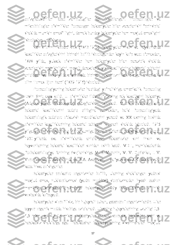 qo’zg’atuvchilari   faqat   zamburug’lar   deb   hisoblangan.   Fitopatologlar   va
mikrobiologlar   o’simliklar   fitopatogen   bakteriyalar   bilan   zararlanishi   “prinsipial
shaklda mumkin emas” ligini, demak bunday bakteriyalar ham mavjud emasligini
isbotlashga urinishgan.
Nemis   olimi   Robert   Kox   (1843-1910)   bakteriyalar   inson   va   hayvonlarda
kasalliklar qo’zg’atishini birinchi bo’lib isbotlagandan keyin ko’p vaqt o’tmasdan,
1878   yilda,   yuksak   o’simliklar   ham   bakteriyalar   bilan   parazitik   shaklda
zararlanishi mumkinligini, mevali daraxtlar kuyish kasalligining bakterial tabiatini
aniqlagan   va   1882   yilda   o’simlikda   birinchi   bakteriozni   kashf   etgan   amerikalik
olim Tomas Djon Barril (1839-1916) isbotladi.
Fitopatologiyaning   bakteriozlar   haqidagi   yo’nalishiga   amerikalik   fitopatolog
Ervin   Smit   asos   soldi.   U   o’simliklar   ildiz   bo’g’zining   rak   kasalligini   bakteriya
(Adgoas1yegsht   ShtDasgepz)   qo’zg’atishini   isbotladi.   U   o’simliklarning   ko’p
bakterial   kasalliklarini   tadqiq   qilibgina   qolmasdan,   balki   fitopatologiyada
bakteriologik   tadqiqot   o’tkazish   metodikalarini   yaratdi   va   XX   asrning   boshida
o’simliklar   kasalliklarining   bakterial   tabiatini   ishonarli   shaklda   isbotladi.   1915
yilga kelib o’simliklarning 144 turkumiga mansub turlarida bakteriyalar aniqlandi,
1920-yillarda   esa   o’simliklarda   aniqlangan   bakteriozlar   soni   inson   va
hayvonlarning   bakterial   kasalliklari   sonidan   oshib   ketdi.   MDH,   mamlakatlarida
fitobakteriologiya   fanining   rivojlanishiga   M.   S.   Voronin,   M.   V.   Gorlenko,   I.   V.
Voronkevich, O’zbekistonda esa S.A. Asqarova, J. Safiyazov va R.K. Sattarovalar
katta hissa qo’shganlar.
Bakteriyalar   prokariot   organizmlar   bo’lib,   ularning   shakllangan   yadrosi
mavjud   emas,   nukleoplazmasi   (yadro   moddasi)   sitoplazmadan   hyech   qachon
membrana   vositasida   ajralmaydi.   Bakteriyalar   oddiy   ikkiga   (binar)   bo’linish
vositasida ko’payadi.
Bakteriyalar   xlorofillsiz,   bir   hujayrali   tuban,   geterotrof   organizmlardir.   Ular
tayyor  organik modda hisobiga oziqlanadi. Ularning hujayralarining uzunligi 0,5-
4,5   mkm,   eni   0,3-0,8   mkm.   Bakteriyalar   sporali,   sporasiz,   harakatlanuvchi   va
harakatsiz   shakllarga   ega.   Harakatchan   bakteriyalarning   xivchinchalari   mavjud.
17 