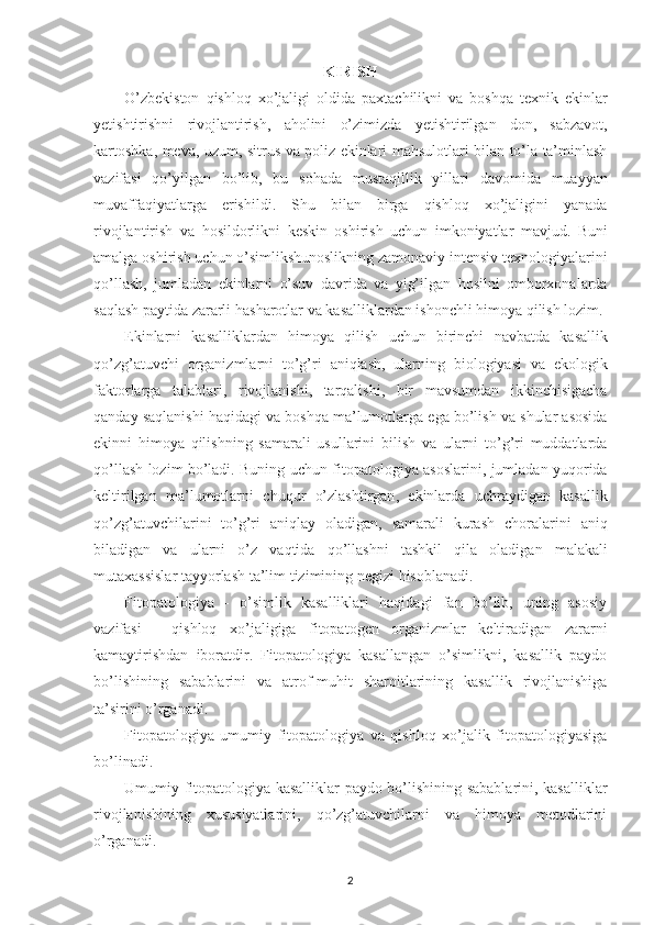 KIRISH
O’zbekiston   qishloq   xo’jaligi   oldida   paxtachilikni   va   boshqa   texnik   ekinlar
yetishtirishni   rivojlantirish ,   aholini   o’zimizda   yetishtirilgan   don ,   sabzavot ,
kartoshka ,   meva ,   uzum ,   sitrus   va   poliz   ekinlari   mahsulotlari   bilan   to’la   ta’minlash
vazifasi   qo’yilgan   bo’lib ,   bu   sohada   mustaqillik   yillari   davomida   muayyan
muvaffaqiyatlarga   erishildi .   Shu   bilan   birga   qishloq   xo’jaligini   yanada
rivojlantirish   va   hosildorlikni   keskin   oshirish   uchun   imkoniyatlar   mavjud .   Buni
amalga   oshirish   uchun   o’simlikshunoslikning   zamonaviy   intensiv   texnologiyalarini
qo’llash ,   jumladan   ekinlarni   o’suv   davrida   va   yig’ilgan   hosilni   omborxonalarda
saqlash   paytida   zararli   hasharotlar   va   kasalliklardan   ishonchli   himoya   qilish   lozim .
Ekinlarni   kasalliklardan   himoya   qilish   uchun   birinchi   navbatda   kasallik
qo’zg’atuvchi   organizmlarni   to’g’ri   aniqlash ,   ularning   biologiyasi   va   ekologik
faktorlarga   talablari ,   rivojlanishi ,   tarqalishi ,   bir   mavsumdan   ikkinchisigacha
qanday   saqlanishi   haqidagi   va   boshqa   ma’lumotlarga   ega   bo’lish   va   shular   asosida
ekinni   himoya   qilishning   samarali   usullarini   bilish   va   ularni   to’g’ri   muddatlarda
qo’llash   lozim   bo’ladi .   Buning   uchun   fitopatologiya   asoslarini ,   jumladan   yuqorida
keltirilgan   ma’lumotlarni   chuqur   o’zlashtirgan ,   ekinlarda   uchraydigan   kasallik
qo’zg’atuvchilarini   to’g’ri   aniqlay   oladigan ,   samarali   kurash   choralarini   aniq
biladigan   va   ularni   o’z   vaqtida   qo’llashni   tashkil   qila   oladigan   malakali
mutaxassislar   tayyorlash   ta’lim   tizimining   negizi   hisoblanadi .
Fitopatologiya   -   o’simlik   kasalliklari   haqidagi   fan   bo’lib,   uning   asosiy
vazifasi   -   qishloq   xo’jaligiga   fitopatogen   organizmlar   keltiradigan   zararni
kamaytirishdan   iboratdir.   Fitopatologiya   kasallangan   o’simlikni,   kasallik   paydo
bo’lishining   sabablarini   va   atrof-muhit   sharoitlarining   kasallik   rivojlanishiga
ta’sirini o’rganadi.
Fitopatologiya   umumiy   fitopatologiya   va   qishloq   xo’jalik   fitopatologiyasiga
bo’linadi.
Umumiy fitopatologiya kasalliklar paydo bo’lishining sabablarini, kasalliklar
rivojlanishining   xususiyatlarini,   qo’zg’atuvchilarni   va   himoya   metodlarini
o’rganadi.
2 