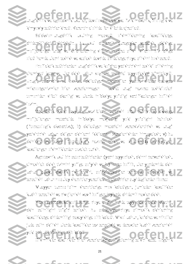 urug’chilik   va   agrotexnik   usullar,   davolovchilarga   esa   fizik-mexanik,   biologik   va
kimyoviy tadbirlar kiradi. Karantin alohida fan sifatida ajratiladi.
Seleksion-urugchilik   usulning   maqsadi   o’simliklarning   kasalliklarga
chidamliligini   oshirishdir.   Bu   usul   chidamli   duragaylar   yaratish,   ekishga
mo’ljallangan   urug’   va   ko’chatlarning   sifatini   nazorat   qilish   ishlarini   o’z   ichiga
oladi hamda ularni tashish va saqlash davrida qoidalarga rioya qilishni boshqaradi.
Profilaktik tadbirlardan urug’chilik va ko’chat yetishtirishni tashkil qilishning
ahamiyati   katta   va   ular   ekish   uchun   sog’lom   material   tayyorlashni   ta’minlaydi.
Urug’,   qalamcha   va   boshqa   ekiladigan   materiallar   yuqori   sifatli,   patogen
mikroorganizmlar   bilan   zararlanmagan   -   davlat   urug’   nazorat   tashkilotlari
tomonidan   sifatli   ekanligi   va   ularda   infeksiya   yo’qligi   sertifikatlangan   bo’lishi
lozim.
Urugchilik   tizimi   quyidagi   vazifalarni   bajarishi   o’ta   muhim:   a)   ekishga
mo’ljallangan   materialda   infeksiya   mavjudligi   yoki   yo’qligini   baholash
(fitopatologik   ekspertiza);   b)   ekiladigan   materialni   zararsizlantirish   va   urug’
yetishtirish   uchun   ekilgan   ekinlarni   ikkilamchi   zararlanishdan   himoyalash;   v)   bu
ekinlarni   muntazam   fitopatologik   nazorat   qilish   va   onda-sonda   uchraydigan
kasallangan o’simliklardan tozalab turish.
Agrotexnik usul bir qator tadbirlardan (yerni tayyorlash, ekinni parvarishlash,
almashlab   ekish   tizimini   yo’lga   qo’yish   va   h.)   iborat   bo’lib,   ular   yordamida   ekin
uchun   qulay,   kasallik   rivojlanishi,   qo’zg’atuvchilar   tuproqda   ko’payishi   va
tarqalishi uchun noqulay sharoitlar yaratiladi. Bu tadbirlar quyidagilardan iborat:
Muayyan   tuproq-iqlim   sharoitlariga   mos   keladigan,   jumladan   kasalliklar
kuchli tarqalishi va rivojlanishi xavfi bo’lgan joylarda chidamli navlar ekish.
Yerni   agrotexnika   qoidalariga   rioya   qilgan   holda   tayyorlash;   ekish   vaqtini,
ekin   qalinligini   to’g’ri   tanlash.   Bu   qoidalarga   rioya   qilmaslik   ekinlarning
kasalliklarga chidamliligi pasayishiga olib keladi. Misol uchun, ko’chat va nihollar
juda qalin ekilishi  ularda kasalliklar  tez  tarqalishi  va daraxtlar  kuchli  zararlanishi
yoki nobud bo’lishiga olib keladi.
O’simliklar  kasalliklar   bilan   zararlanishiga   o’gitlarning  ta’siri  katta.   Organik
21 