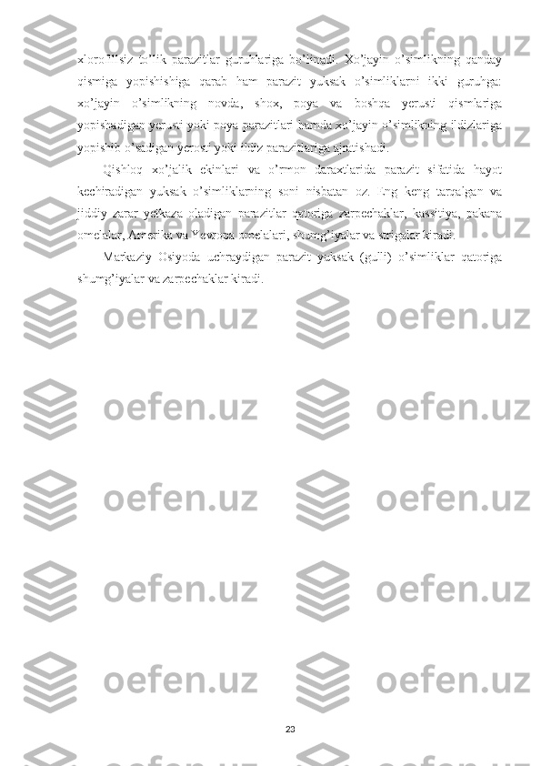 xlorofillsiz   to’lik   parazitlar   guruhlariga   bo’linadi.   Xo’jayin   o’simlikning   qanday
qismiga   yopishishiga   qarab   ham   parazit   yuksak   o’simliklarni   ikki   guruhga:
xo’jayin   o’simlikning   novda,   shox,   poya   va   boshqa   yerusti   qismlariga
yopishadigan yerusti yoki poya parazitlari hamda xo’jayin o’simlikning ildizlariga
yopishib o’sadigan yerosti yoki ildiz parazitlariga ajratishadi.
Qishloq   xo’jalik   ekinlari   va   o’rmon   daraxtlarida   parazit   sifatida   hayot
kechiradigan   yuksak   o’simliklarning   soni   nisbatan   oz.   Eng   keng   tarqalgan   va
jiddiy   zarar   yetkaza   oladigan   parazitlar   qatoriga   zarpechaklar,   kassitiya,   pakana
omelalar, Amerika va Yevropa omelalari, shumg’iyalar va strigalar kiradi.
Markaziy   Osiyoda   uchraydigan   parazit   yuksak   (gulli)   o’simliklar   qatoriga
shumg’iyalar va zarpechaklar kiradi.
23 