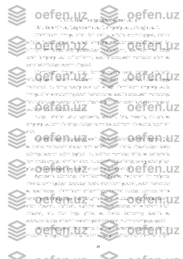 III. BOB. Kasalliklarga qarshi kurash usullari
3.1. Karantin usuli, agrotexnik usuli, kimyoviy usul, biologik usuli.
O’simliklarni   himoya   qilish   fani   qishloq   xo’jalik   entomologiyasi,   qishloq
xo’jalik   fitopatologiyasi   va   zaharli   kimyoviy   moddalar   pestisidlar   haqidagi   fan
bo’lib,   o’simliklarga   zarar   yetkazadigan   hasharotlarni,   kasalliklarni   va   ularga
qarshi   kimyoviy   usul   qo’llanilishini,   kasallik   tarqatuvchi   manbaalar   ta’siri   va
tashqi keltiriladigan zararini o’rgatadi.
O’simliklarni   himoya   qilish   fanining   nazariy   asosi   qishloq   xo’jaligida
ishlatilayotgan   zaharli   moddalarni   o’rganuvchi   agronomik   toksikologiya
hisoblanadi.   Bu   faning   nazariy   asosi   turli   xildagi   o’simliklarni   kimyoviy   usulda
himoya qilish vositalarining zararli hasharotlar va kasallik tarqatuvchi manbalariga
fiziologik nuqtai nazardan ta’sirini o’rganish yo’li bilan qarshi kurashishning yangi
usullarini izlab topishdan iboratdir.
Bunga     erishish   uchun   agrotexnik,   karantin,   fizik,   mexanik,   biologik   va
kimyoviy usullarni o’z ichiga oladigan kompleks tadbirlarni o’z vaqtida bajarilishi
shart.
Ekin ekiladigan dalalarga eng xavfli zararkunandalar kasalliklar begona o’tlar
va   boshqa   manbaalarni   chetdan   kirib   kelishi   oldini   olishda   o’tkaziladigan   davlat
tadbiriga   karantin   tadbir   deyiladi.   Bu   tadbirlar   mamlakat   ichida   va   tashqarisida
ham birdek amalga oshirilishi shart. Bu tadbirni o’tkazilishiga asosiy sabab yildan
yilga o’sib borayotgan tovar ayri boshlashning ko’payishidir.
Agrotexnik   tadbirlariga   o’simliklarni   o’sishi   va   rivojlanishi   bir   me’yorda
o’sishda   taminlaydigan   darajadagi   barcha   sharoitlarni   yaratish,   zararli   hasharotlar
va   kasalliklarga     o’simliklarni   chidamliligini   oshirish   bularga:   tuproqqa   ishlov
berish,   yerni   ekishga   tayyorlash,   urug’likni   ekish   muddatini   belgilash   va   ekishni
sifatli   o’tkazish,     o’g’itlash,     sug’orish   va     qator   oralariga   ishlov   berishni   sifatli
o’tkazish,   shu   bilan   birga   g’o’za   va   boshqa   ekinlarning   kasallik   va
zararkunandalarga chidamli navlarini yetishtirib ekish muhim ahamiyatga egadir.
Ekinlarni   ayniqsa   g’o’zani   hamda   bug’doyni   parvarishlashda   azotli   o’g’itlar
miqdorini ko’paytirmagan holda fosforli va kaliyli o’g’itlar bilan o’simlikni to’g’ri
24 