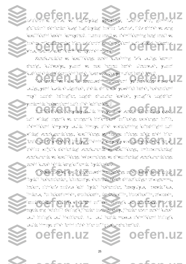 oziqlantirilsa   g’o’za   va   bug’doydagi   vertisillioz,   fuzarioz   vilti,   gommoz,
g’alladonli   ekinlardan   kuzgi   bug’doydagi   boshoq   fuzariozi,   ildiz   chirish   va   zang
kasalliklarini keskin  kamaytiradi. Tuproq orqali va o’simliklarning bargi orqali va
boshqa   mikroelementlar   bilan   oziqlantirilsa   o’simliklarni   turli   xildagi   bakterioz,
virus, fuzarioz kasalliklarini kamaytirishi mumkin.
Zararkunadalar   va   kasalliklarga   qarshi   kurashning   fizik   usuliga   ketmon
chapigi,   kultivasiya,   yuqori   va   past   harorat   berish   ultratovush,   yuqori
kuchlanishdagi elektr tokini berish, lazer va radiasiya nurlari berish kiradi.
Hasharotlar   va   kasallik   tarqatuvchi   manbaalarni   yo’qotishdagi   mexanik
usulga, yerni kuzda shudgorlash, qishda chilla suvi yaxshilab berish, hasharotlarni
mayli   tutqich   belbog’lar,   tutgich   chuqurlar   kavlash,   yorug’lik   tutgichlari
yordamida hasharotlarni tutib olish kabilar kiradi.
3.   O’simliklarni   kimyoviy   usulda   himoya   qilish   zararli   hasharotlarga   qarshi
turli   xildagi   organik   va   anorganik   birikmalarni   qo’llashga   asoslangan   bo’lib,
o’simliklarni   kimyoviy   usulda   himoya   qilish   vositalarining   ko’pchiligini   turli
xildagi   zararkunandalarga,   kasalliklarga   va   begona   o’tlarga   ta’sir   etishi   bilan
farqlanadi. O’simliklarni himoya qilishning kimyoviy vositalari yordamida har xil
qishloq   xo’jalik   ekinlaridagi   zararkunanda   va   kasalliklarga,   omborxonalardagi
zararkunanda va kasalliklarga issiqxonalarga va elivatorlardagi zararkunandalarga
qarshi kurash ishida keng ko’lamda foydalaniladi.
4. Hasharotlar va kasallik tarqatuvchi manbaalarga qarshi kurashda tabiatdagi
foydali   hasharotlardan,  laboratoriya sharoitida  ishlab  chiqariladigan  trixogramma,
brakon,   oltinko’z   podizus   kabi   foydali   hasharotlar,   fiteseyulyus,     psevdafikus,
lindarus, fito-bakteriomisin, entobakterin, dendrabasillin, bitotsibasillin, trixotesin,
lepodosid   kabi     biologik   vositalarni   qo’llash     biologik   usul   deb   ataladi.   Hozirgi
paytda eng  istiqbolli ekologik jihatdan toza, iqtisodiy, jihatdan arzon qarshi kurash
usuli   biologik   usul   hisoblanadi.   Bu     usul   haqida   maxsus   o’simliklarni   biologik
usulda himoya qilish fanini o’tish bilan to’liq tushuncha beriladi.
25 