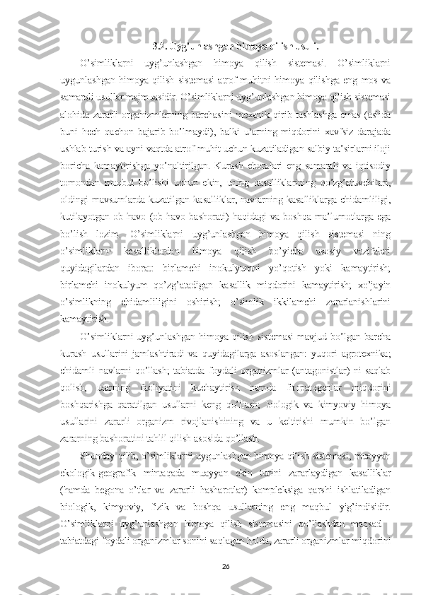 3.2. Uyg’unlashgan himoya qilish usuli.
O’simliklarni   uyg’unlashgan   himoya   qilish   sistemasi.   O’simliklarni
uygunlashgan   himoya   qilish   sistemasi   atrof-muhitni   himoya   qilishga   eng   mos   va
samarali usullar majmuasidir. O’simliklarni uyg’unlashgan himoya qilish sistemasi
alohida   zararli   organizmlarning   barchasini   mexanik   qirib   tashlashga   emas   (aslida
buni   hech   qachon   bajarib   bo’lmaydi),   balki   ularning   miqdorini   xavfsiz   darajada
ushlab turish va ayni vaqtda atrof-muhit uchun kuzatiladigan salbiy ta’sirlarni iloji
boricha   kamaytirishga   yo’naltirilgan.   Kurash   choralari   eng   samarali   va   iqtisodiy
tomondan   maqbul   bo’lishi   uchun   ekin,   uning   kasalliklarining   qo’zg’atuvchilari,
oldingi  mavsumlarda  kuzatilgan  kasalliklar, navlarning  kasalliklarga  chidamliligi,
kutilayotgan   ob-havo   (ob-havo   bashorati)   haqidagi   va   boshqa   ma’lumotlarga   ega
bo’lish   lozim.   O’simliklarni   uyg’unlashgan   himoya   qilish   sistemasi   ning
o’simliklarni   kasalliklardan   himoya   qilish   bo’yicha   asosiy   vazifalari
quyidagilardan   iborat:   birlamchi   inokulyumni   yo’qotish   yoki   kamaytirish;
birlamchi   inokulyum   qo’zg’atadigan   kasallik   miqdorini   kamaytirish;   xo’jayin
o’simlikning   chidamliligini   oshirish;   o’simlik   ikkilamchi   zararlanishlarini
kamaytirish.
O’simliklarni  uyg’unlashgan   himoya   qilish   sistemasi  mavjud  bo’lgan  barcha
kurash   usullarini   jamlashtiradi   va   quyidagilarga   asoslangan:   yuqori   agrotexnika;
chidamli   navlarni   qo’llash;   tabiatda   foydali   organizmlar   (antagonistlar)   ni   saqlab
qolish,   ularning   faoliyatini   kuchaytirish   hamda   fitopatogenlar   miqdorini
boshqarishga   qaratilgan   usullarni   keng   qo’llash;   biologik   va   kimyoviy   himoya
usullarini   zararli   organizm   rivojlanishining   va   u   keltirishi   mumkin   bo’lgan
zararning bashoratini tahlil qilish asosida qo’llash.
Shunday qilib, o’simliklarni uygunlashgan himoya qilish sistemasi, muayyan
ekologik-geografik   mintaqada   muayyan   ekin   turini   zararlaydigan   kasalliklar
(hamda   begona   o’tlar   va   zararli   hasharotlar)   kompleksiga   qarshi   ishlatiladigan
biologik,   kimyoviy,   fizik   va   boshqa   usullarning   eng   maqbul   yig’indisidir.
O’simliklarni   uyg’unlashgan   himoya   qilish   sistemasini   qo’llashdan   maqsad   -
tabiatdagi foydali organizmlar sonini saqlagan holda, zararli organizmlar miqdorini
26 