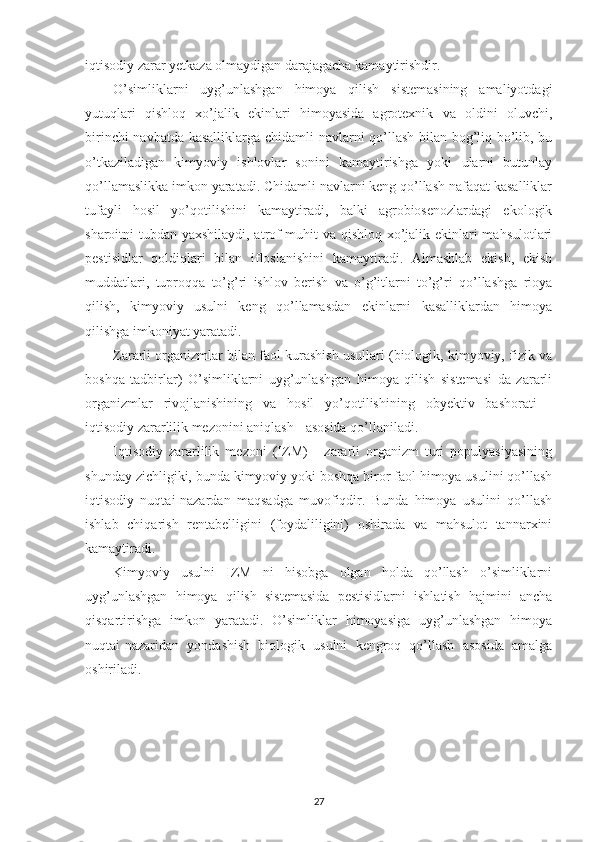 iqtisodiy zarar yetkaza olmaydigan darajagacha kamaytirishdir.
O’simliklarni   uyg’unlashgan   himoya   qilish   sistemasining   amaliyotdagi
yutuqlari   qishloq   xo’jalik   ekinlari   himoyasida   agrotexnik   va   oldini   oluvchi,
birinchi navbatda kasalliklarga chidamli navlarni qo’llash bilan bog’liq bo’lib, bu
o’tkaziladigan   kimyoviy   ishlovlar   sonini   kamaytirishga   yoki   ularni   butunlay
qo’llamaslikka imkon yaratadi. Chidamli navlarni keng qo’llash nafaqat kasalliklar
tufayli   hosil   yo’qotilishini   kamaytiradi,   balki   agrobiosenozlardagi   ekologik
sharoitni tubdan yaxshilaydi, atrof-muhit va qishloq xo’jalik ekinlari mahsulotlari
pestisidlar   qoldiqlari   bilan   ifloslanishini   kamaytiradi.   Almashlab   ekish,   ekish
muddatlari,   tuproqqa   to’g’ri   ishlov   berish   va   o’g’itlarni   to’g’ri   qo’llashga   rioya
qilish,   kimyoviy   usulni   keng   qo’llamasdan   ekinlarni   kasalliklardan   himoya
qilishga imkoniyat yaratadi.
Zararli organizmlar bilan faol kurashish usullari (biologik, kimyoviy, fizik va
boshqa   tadbirlar)   O’simliklarni   uyg’unlashgan   himoya   qilish   sistemasi   da   zararli
organizmlar   rivojlanishining   va   hosil   yo’qotilishining   obyektiv   bashorati   -
iqtisodiy zararlilik mezonini aniqlash - asosida qo’llaniladi.
Iqtisodiy   zararlilik   mezoni   (IZM)   -   zararli   organizm   turi   populyasiyasining
shunday zichligiki, bunda kimyoviy yoki boshqa biror faol himoya usulini qo’llash
iqtisodiy   nuqtai-nazardan   maqsadga   muvofiqdir.   Bunda   himoya   usulini   qo’llash
ishlab   chiqarish   rentabelligini   (foydaliligini)   oshirada   va   mahsulot   tannarxini
kamaytiradi.
Kimyoviy   usulni   IZM   ni   hisobga   olgan   holda   qo’llash   o’simliklarni
uyg’unlashgan   himoya   qilish   sistemasida   pestisidlarni   ishlatish   hajmini   ancha
qisqartirishga   imkon   yaratadi.   O’simliklar   himoyasiga   uyg’unlashgan   himoya
nuqtai-nazaridan   yondashish   biologik   usulni   kengroq   qo’llash   asosida   amalga
oshiriladi.
27 