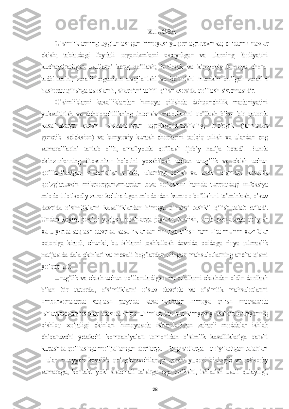 XULOSA
O’simliklarning uyg’unlashgan himoyasi yuqori agrotexnika; chidamli navlar
ekish;   tabiatdagi   foydali   organizmlarni   asraydigan   va   ularning   faoliyatini
kuchaytiradigan   usullarni   keng   qo’llash;   biologik   va   kimyoviy   himoya   chora-
tadbirlarini,   zararli   organizm   rivojlanishi   va   keltirishi   mumkin   bo’lgan   zararini
bashorat qilishga asoslanib, sharoitni tahlil qilish asosida qo’llash sistemasidir.
O’simliklarni   kasalliklardan   himoya   qilishda   dehqonchilik   madaniyatini
yuksaltirish   va   dehqonchilikning   intensiv   metodlarini   qo’llash   bilan   bir   qatorda
kasalliklarga   qarshi   ishlatiladigan   agrotexnik-tashkiliy,   biologik   (jumladan
genetik-   seleksion)   va   kimyoviy   kurash   chorlarini   tadqiq   qilish   va   ulardan   eng
samaralilarini   tanlab   olib,   amaliyotda   qo’llash   ijobiy   natija   beradi.   Bunda
ekinzorlarning   fitosanitar   holatini   yaxshilash   uchun   urug’lik   va   ekish   uchun
qo’llaniladigan   materiallar   sifatli,   ularning   ichki   va   ustki   qismlari   kasallik
qo’zg’atuvchi   mikroorganizmlardan   toza   bo’lishini   hamda   tuproqdagi   infeksiya
miqdori iqtisodiy zarar keltiradigan miqdordan kamroq bo’lishini ta’minlash, o’suv
davrida   o’simliklarni   kasalliklardan   himoya   qilishni   tashkil   qilish   talab   etiladi.
Undan  keyin,  hosilni  yig’ish,  idishlarga  joylash,   tashish,   omborxonalarga  qo’yish
va u yerda saqlash davrida kasalliklardan himoya qilish ham o’ta muhim vazifalar
qatoriga   kiradi,   chunki,   bu   ishlarni   tashkillash   davrida   qoidaga   rioya   qilmaslik
natijasida dala ekinlari va mevali bog’lardan olingan mahsulotlarning ancha qismi
yo’qotiladi.
Urug’lik va ekish uchun qo’llaniladigan materiallarni ekishdan oldin dorilash
bilan   bir   qatorda,   o’simliklarni   o’suv   davrida   va   o’simlik   mahsulotlarini
omborxonalarda   saqlash   paytida   kasalliklardan   himoya   qilish   maqsadida
ishlatiladigan usullar orasida eng muhimlaridan biri kimyoviy usuldir. Dunyoning
qishloq   xo’jaligi   ekinlari   himoyasida   ishlatiladigan   zaharli   moddalar   ishlab
chiqaruvchi   yetakchi   kompaniyalari   tomonidan   o’simlik   kasalliklariga   qarshi
kurashda qo’llashga mo’ljallangan dorilarga - fungisidlarga - qo’yiladigan talablari
-   ular   muayyan   kasallik   qo’zg’atuvchilariga   qarshi   yuqori   biologik   va   iqtisodiy
samaraga,   kontakt   yoki   sistemali   ta’sirga   ega   bo’lishi,   ishlatish   usuli   qulayligi,
28 