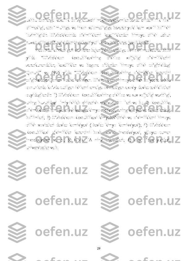 ushbu   dorilarga   kasallik   qo’zg’atuvchi   mikroorganizmlar   tezda   chidamlilik   hosil
qilmasligi,   atrof-muhitga   va   inson   salomatligiga   bezarar   yoki   kam   xavfli   bo’lishi
lozimligidir.   O’zbekistonda   o’simliklarni   kasalliklardan   himoya   qilish   uchun
ruxsat qilingan fungisidlarning aksariyati ushbu talablarga javob beradi.
Yuqorida ko’rsatilgan vazifalar bajarilishini amalga oshirish maqsadida 2000
yilda   “O’zbekiston   Respublikasining   qishloq   xo’jaligi   o’simliklarini
zararkunandalar,   kasalliklar   va   begona   o’tlardan   himoya   qilish   to’g’risidagi
Qonuni”   va   1995   yilda   “O’zbekiston   Respublikasining   o’simliklar   karantini
to’g’risidagi  Qonuni” qabul  qilingan. O’simliklarni  himoya qilish bo’yicha ushbu
qonunlarda   ko’zda   tutilgan  ishlarni  amalga   oshiradigan  asosiy  davlat  tashkilotlari
quyidagilardir: 1) O’zbekiston Respublikasining qishloq va suv xo’jaligi vazirligi,
uning   huzuridagi   Ilmiy-ishlab   chiqarish   markazi,   ITI   lari   va   b.;   2)   Respublika
o’simliklarni himoya qilish va agrokimyo markazi, uning viloyat va tumanlardagi
bo’limlari;   3)   O’zbekiston   Respublikasi   kimyolashtirish   va   o’simliklarni   himoya
qilish   vositalari   davlat   komisiyasi   (Davlat   kimyo   komissiyasi);   4)   O’zbekiston
Respublikasi   o’simliklar   karantini   bosh   davlat   inspeksiyasi,   viloyat   tuman
inspeksiyalari   va   b.;   5)   O’zR   FA   ning   institutlari;   6)   oliy   o’quv   yurtlari,
universitetlar va b.
29 