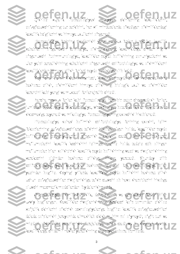 Qishloq   xujalik   fitopatologiyasi   muayyan   ekinlarning   kasalliklarini,
qo’zg’atuvchilarning   tur   tarkibini,   har   xil   mintaqalarda   o’sadigan   o’simliklardagi
kasallik belgilarini va himoya usullarini o’rganadi.
Fitopatologiya   fanining   rivojlanishi   yangi   maxsus   fanlar,   jumladan,   kasallik
sabablarini   o’rganuvchi   etiologiya,   o’simliklarning   kasalliklarga   chidamliligini
o’rganuvchi   fitoimmunologiya,   kasalliklar   paydo   bo’lishining   qonuniyatlarini   va
ular   yalpi   tarqalishining   sabablarini   o’rganuvchi   epifitotiologiya   va   o’simliklarni
kasalliklardan himoya qilish fanlari paydo bo’lishiga olib keldi.
Keyinchalik o’simliklar immuniteti, kasalliklar paydo bo’lishi  va tarqalishini
bashorat   qilish,   o’simliklarni   himoya   qilishning   biologik   usuli   va   o’simliklar
karantini kabi yangi va mustaqil fanlar ajralib chiqdi.
Barcha   maxsus   fanlar   kabi   fitopatologiya   ham   bir   qator   chegaradosh   fanlar,
jumladan   mikologiya,   mikrobiologiya,   virusologiya,   botanika   fanlarining   bilimlar
sistemasiga tayanadi va mikologiya fitopatologiyaning asoschisi hisoblanadi.
Fitopatologiya   sohasi   bo’lmish   epifitotiologiya   fanining   asosini,   iqlim
faktorlarining   qo’zg’atuvchilarga   ta’sirini   hisobga   olgan   holda,   kasalliklar   paydo
bo’lishining   qonuniyatlarini   o’rganish   tashkil   etadi.   Ob-havo   bashorati
ma’lumotlarini   kasallik   kechishini   iqlimga   bog’liq   holda   tadqiq   etib   olingan
ma’lumotlar bilan solishtirish kasallik paydo bo’lishining vaqti va rivojlanishining
xarakterini   oldindan   bashorat   qilishga   imkon   yaratadi.   Shunday   qilib
epifitotiologiya,   yoki   kasalliklar   bashorati   haqidagi   fan,   meteorologiya   bilan
yaqindan   bog’liq.   Keyingi   yillarda   kasalliklar   paydo   bo’lishini   bashorat   qilish
uchun   qo’zg’atuvchilar   rivojlanishiga   ta’sir   etuvchi   ob-havo   sharoitlarini   hisobga
oluvchi matematik modellardan foydalanishmoqda.
Fitopatologiya   o’simlikshunoslik,   dehqonchilik   va   agrokimyo   fanlari   bilan
uzviy   bog’langan.   Kasalliklar   rivojlanishining   xarakteri   ko’p   tomondan   qishloq
xo’jalik   ekinlarini   o’stirish   texnologiyalariga   bog’liq:   kasallik   qo’zg’atuvchilari
dalada   to’planishi   jarayonida   almashlab   ekish   muhim   rol   o’ynaydi;   o’g’it   turi   va
miqdori   o’simliklar   zararlanishi   darajalariga   ta’sir   etadi   va   h.   Keyingi   davrda
kasalliklarga chidamli navlar yaratishning ahamiyati tobora ortmoqda.
3 