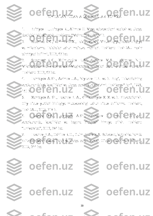 FOYDALANILGAN ADABIYOTLAR RO’YXATI
1. Bo’riyev H., Jo’rayev R., Alimov O. Meva-sabzavotlarni  saqlash  va ularga
dastlabki ishlov berish.  Toshkent: “Mehnat”, 2002, 184 b.
2. Sattarova R.K., Rahimov U.X., Hakimova N.T. Virusologiya, bakteriologiya
va   mikoplazma.   Talabalar   uchun   ma’ruza   matnlari.   Toshkent:   ToshDAU   nashr
tahririyati bo’limi, 2003, 63 bet.
3. Sattarova   R.K.,   Xolmurodov   E.A.,   Zuparov   M.A.,   Hakimova   N.T.
Mikroorganizmlar   sistematikasi.   Magistratura   talabalari   uchun   ma’ruza   matnlari.
Toshkent: 2003, 63 bet.
4. Hamrayev   A.Sh.,   Azimov   J.A.,   Niyozov   T.B.   va   b.   Bog’,   Tokzorlarning
zarakunandalari, kasalliklari va ularga qarshi kurash tizimi. Toshkent: “Fan”, 1995,
160 b.
5. Xamrayev A. Sh., Hasanov B. A., Kimsanboyev X. X. va b. Biozararlanish.
Oliy   o’quv   yurtlari   biologiya   mutaxassisligi   uchun   o’quv   qo’llanma.   Toshkent,
ToshDAU, 2009, 318 b.
6. Hasanov   B.A.,   Hamrayev   A.Sh.,   Eshmatov   O.T.   va   b.   G’o’zani
zararkunanda,   kasalliklar   va   begona   o’tlardan   himoya   qilish.   Toshkent:
“Universitet”, 2002, 384 bet.
7. Hasanov B.A., Ochilov R.O., Gulmurodov R.A. Sabzavot, kartoshka hamda
poliz ekinlarining kasalliklari va ularga qarshi kurash. O’quv qo’llanma. Toshkent,
2009, 244 bet
30 