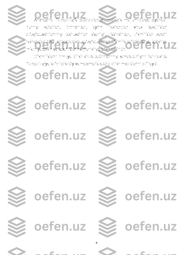 Anchagina   fitopatologik   tadqiqotlar   entomologik   ma’lumotlarga   tayanadi.
Buning   sabablari,   birinchidan,   ayrim   hasharotlar   virus   kasalliklari
qo’zg’atuvchilarining   tashuvchilari   ekanligi,   ikkinchidan,   o’simliklar   zararli
hasharotlar   bilan   shikastlanishi   qo’zg’atuvchilar   o’simlik   to’qimalariga   kirishiga
imkon yaratishi va kasalliklar rivojlanishiga ta’sir etishidir.
O’simliklarni   himoya   qilish   chora-tadbirlarining   samaradorligini   baholashda
fitopatologiya ko’p iqtisodiy va matematik tadqiq qilish metodlarini qo’llaydi.
4 