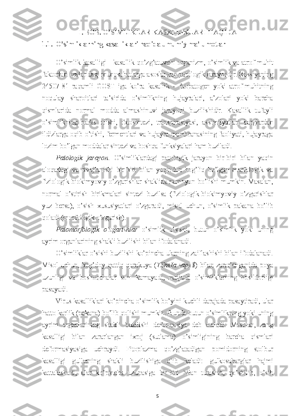 I. BOB. O’SIMLIKLAR KASALLIKLARI HAQIDA
1.1.  O’simliklarning kasalliklari haqida umumiy ma’lumotlar
O’simlik   kasalligi   -   kasallik   qo’zg’atuvchi   organizm ,   o’simlik   va   atrof - muhit
faktorlari   oralaridagi   munosabatlarga   asoslangan   patologik   jarayondir .  Rossiyaning
24507-81   raqamli   GOST   iga   ko’ra   kasallik   -   fitopatogen   yoki   atrof - muhitning
noqulay   sharoitlari   ta’sirida   o’simlikning   hujayralari ,   a’zolari   yoki   barcha
qismlarida   normal   modda   almashinuvi   jarayoni   buzilishidir .   Kasallik   tufayli
o’simlikning   nafas   olishi ,   fotosintezi ,   transpirasiyasi ,   assimilyatlari   barglardan
ildizlarga   oqib   o’tishi ,   fermentlari   va   hujayra   membranasining   faoliyati ,   hujayraga
lozim   bo’lgan   moddalar   sintezi   va   boshqa   funksiyalari   ham   buziladi .
Patologik   jarayon .   O’simliklardagi   patologik   jarayon   bir - biri   bilan   yaqin
aloqadagi   va   rivojlanishi   bir - biri   bilan   yaqindan   bog’liq   bo’lgan   morfologik   va
fiziologik - biokimyoviy   o’zgarishlar   shaklida   namoyon   bo’lishi   mumkin .   Masalan ,
normal   o’stirish   birikmalari   sintezi   buzilsa   ( fiziologik - biokimyoviy   o’zgarishlar
yuz   bersa ),   o’sish   xususiyatlari   o’zgaradi ,   misol   uchun ,   o’simlik   pakana   bo’lib
qoladi  ( morfologik   o’zgarish ).
Patomorfologik   o’zgarishlar   o’simlik   o’sishi ,   butun   o’simlik   yoki   uning
ayrim   organlarining   shakli   buzilishi   bilan   ifodalanadi .
O’simliklar   o’sishi   buzilishi   ko’pincha   ularning   zaiflashishi   bilan   ifodalanadi .
Misol   uchun ,   bug’doy   qattiq   qorakuya   ( TSheIa   sape $ )   bilan   zararlanganida   poya
uzunligi   va   boshoqchalar   soni   kamayadi ,   natijada   o’simliklarning   hosildorligi
pasayadi .
Virus   kasalliklari   ko’pincha   o’simlik   bo’yini   kuchli   darajada   pasaytiradi ,  ular
hatto   karlik  ( pakana )  bo’lib   qolishi   mumkin .  Bunda   butun   o’simlikning   yoki   uning
ayrim   organlarining   shakli   buzilishi   deformasiya   deb   ataladi .   Masalan ,   zang
kasalligi   bilan   zararlangan   ixroj   ( sutlama )   o’simligining   barcha   qismlari
deformasiyasiga   uchraydi .   Fitoplazma   qo’zg’atadigan   pomidorning   stolbur
kasalligi   gullarning   shakli   buzilishiga   olib   keladi :   gulkosabarglar   hajmi
kattalashadi ,   ular   ko’pincha   uzunasiga   bir - biri   bilan   tutashib ,   qo’shilib ,   o’sib
5 