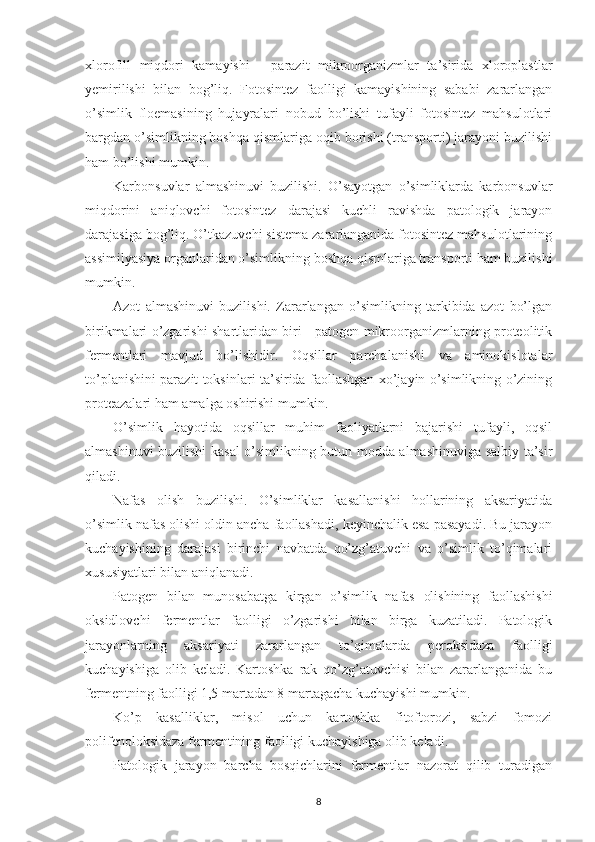 xlorofill   miqdori   kamayishi   -   parazit   mikroorganizmlar   ta’sirida   xloroplastlar
yemirilishi   bilan   bog’liq.   Fotosintez   faolligi   kamayishining   sababi   zararlangan
o’simlik   floemasining   hujayralari   nobud   bo’lishi   tufayli   fotosintez   mahsulotlari
bargdan o’simlikning boshqa qismlariga oqib borishi (transporti) jarayoni buzilishi
ham bo’lishi mumkin.
Karbonsuvlar   almashinuvi   buzilishi.   O’sayotgan   o’simliklarda   karbonsuvlar
miqdorini   aniqlovchi   fotosintez   darajasi   kuchli   ravishda   patologik   jarayon
darajasiga bog’liq. O’tkazuvchi sistema zararlanganida fotosintez mahsulotlarining
assimilyasiya organlaridan o’simlikning boshqa qismlariga transporti ham buzilishi
mumkin. 
Azot   almashinuvi   buzilishi.   Zararlangan   o’simlikning   tarkibida   azot   bo’lgan
birikmalari o’zgarishi shartlaridan biri - patogen mikroorganizmlarning proteolitik
fermentlari   mavjud   bo’lishidir.   Oqsillar   parchalanishi   va   aminokislotalar
to’planishini parazit toksinlari ta’sirida faollashgan xo’jayin o’simlikning o’zining
proteazalari ham amalga oshirishi mumkin.
O’simlik   hayotida   oqsillar   muhim   faoliyatlarni   bajarishi   tufayli,   oqsil
almashinuvi buzilishi kasal o’simlikning butun modda almashinuviga salbiy ta’sir
qiladi.
Nafas   olish   buzilishi.   O’simliklar   kasallanishi   hollarining   aksariyatida
o’simlik nafas olishi oldin ancha faollashadi, keyinchalik esa pasayadi. Bu jarayon
kuchayishining   darajasi   birinchi   navbatda   qo’zg’atuvchi   va   o’simlik   to’qimalari
xususiyatlari bilan aniqlanadi. 
Patogen   bilan   munosabatga   kirgan   o’simlik   nafas   olishining   faollashishi
oksidlovchi   fermentlar   faolligi   o’zgarishi   bilan   birga   kuzatiladi.   Patologik
jarayonlarning   aksariyati   zararlangan   to’qimalarda   peroksidaza   faolligi
kuchayishiga   olib   keladi.   Kartoshka   rak   qo’zg’atuvchisi   bilan   zararlanganida   bu
fermentning faolligi 1,5 martadan 8 martagacha kuchayishi mumkin.
Ko’p   kasalliklar,   misol   uchun   kartoshka   fitoftorozi,   sabzi   fomozi
polifenoloksidaza fermentining faolligi kuchayishiga olib keladi.
Patologik   jarayon   barcha   bosqichlarini   fermentlar   nazorat   qilib   turadigan
8 