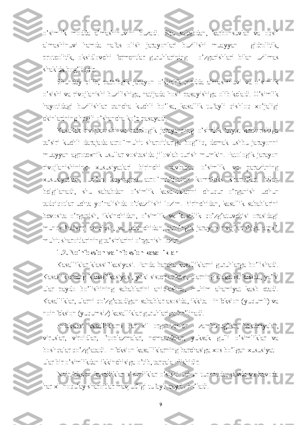 o’simlik   modda   almashinuvini   buzadi.   Shu   sababdan,   karbonsuvlar   va   oqsil
almashinuvi   hamda   nafas   olish   jarayonlari   buzilishi   muayyan   -   gidrolitik,
proteolitik,   oksidlovchi   fermentlar   guruhlarining   -   o’zgarishlari   bilan   uzilmas
shaklda bog’liqdir.
Shunday   qilib,   patologik   jarayon   o’simlik   modda   almashinuvi   va   o’simlik
o’sishi  va rivojlanishi buzilishiga, natijada hosil pasayishiga  olib keladi. O’simlik
hayotidagi   buzilishlar   qancha   kuchli   bo’lsa,   kasallik   tufayli   qishloq   xo’jaligi
ekinlarining hosili o’shancha ko’p pasayadi.
Kasallik   rivojlanishi   va   patologik   jarayonning   o’simlik   hayot   kechirishiga
ta’siri   kuchli   darajada   atrof-muhit   sharoitlariga   bog’liq,   demak   ushbu   jarayonni
muayyan   agrotexnik   usullar   vositasida   jilovlab   turish   mumkin.   Patologik   jarayon
rivojlanishining   xususiyatlari   birinchi   navbatda   o’simlik   va   parazitning
xususiyatlari,   undan   keyingina   atrof-muhitning   kompleks   sharoitlari   bilan
belgilanadi,   shu   sababdan   o’simlik   kasalliklarini   chuqur   o’rganish   uchun
tadqiqotlar   uchta   yo’nalishda   o’tkazilishi   lozim.   Birinchidan,   kasallik   sabablarini
bevosita   o’rganish,   ikkinchidan,   o’simlik   va   kasallik   qo’zg’atuvchisi   orasidagi
munosabatlarni   aniqlash,   va   uchinchidan,   patologik   jarayon   rivojlanishiga   atrof-
muhit sharoitlarining ta’sirlarini o’rganish lozim.
1.2. Noinfeksion va infeksion kasalliklar
Kasalliklar klassifikasiyasi.  Fanda barcha kasalliklarni guruhlarga bo’lishadi.
Kasalliklarning klassifikasiyasi, yoki sistematikasi, ularning diagnostikasida, ya’ni
ular   paydo   bo’lishining   sabablarini   aniqlashda,   muhim   ahamiyat   kasb   etadi.
Kasalliklar, ularni qo’zg’atadigan sabablar asosida, ikkita - infeksion (yuqumli) va
noinfeksion (yuqumsiz) kasalliklar guruhlariga bo’linadi.
Infeksion   kasalliklarni   har   xil   organizmlar   -   zamburug’lar,   bakteriyalar,
viruslar,   viroidlar,   fitoplazmalar,   nematodalar,   yuksak   gulli   o’simliklar   va
boshqalar qo’zg’atadi. Infeksion kasalliklarning barchasiga xos bo’lgan xususiyat -
ular bir o’simlikdan ikkinchisiga o’tib, tarqala olishidir.
Noinfeksion  kasalliklar  o’simliklar  o’sishi  uchun  tuproqda,  suvda  va  havoda
har xil noqulay sharoitlar mavjudligi tufayli paydo bo’ladi.
9 