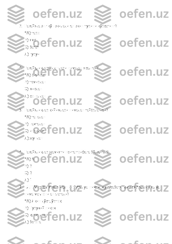 3. Гавайяда энг кўп экиладиган экин турини кўрсатинг?
*А) таро
В) ямс
С) батат
Д) гуруч
4. Гавайяликлар идишлари нимадан ясалган?
*А) ёғочдан
В) темирдан
С) мисдан
Д) сополдан
5. Гавайяликлар кийимлари нимадан тайёрланган?
*А) тападан
В) пахтадан
С) ипакдан
Д) жундан
6. Гавайяликлар жамияти нечта тоифага бўлинган?
*А) 4
В) 3
С) 2
Д) 1
7.   Л.Г.Морган   томонидан   –   пуналуа   никоҳ   муносабати   киритилган   пуналуа
нима маънони англатади?
*А) Яқин дўст, ўртоқ
В) Гуруҳий никоҳ
С) қариндош
Д) бегона 