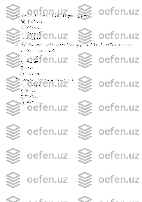 8. Гавайяга қачон АҚШ ерлари статуси юерилган?
*А) 1900 йилда
В) 1954 йилда
С) 1951 йилда
Д) 1898 йилда
9. 1898   йили   АҚШ   қайси   давлат   билан   уруш   олиб   бориб   Гавайяни   аннекция
қилиб олишга эришади?
*А) Испания
В) Германия
С) Италия
Д) Голландия
10. Пасха қачон Чилига қўшиб олинади?
*А) 1888 йили
В) 1898 йили
С) 1908 йили
Д) 1988 йили  