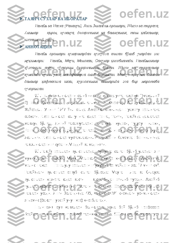  ТАЯНЧ СЎЗЛАР ВА ИБОРАЛАР
Гавайя ва Пасха (Рапануи), Янги Зеландия ороллари, Шлюз ва терраса,
Алиялар   —   қирол,   пуналуа,   дехқончилик   ва   балиқчилик,   тош   ҳайкаллар,
ижтимоий гуруҳ.
 АННОТАЦИЯ
Гавайя   ороллари   вулқонлардан   вужудга   келган   бўлиб   улардан   энг
муҳимлари:—   Гавайя,   Мауи,   Молокаи,   Оахулар   ҳисобланади.   Гавайяликлар
хўжалиги   асоси   сўториш   дехқончилиги   бўлган.   Шлюз   ва   террасалар
кумагида   сувни   узоқ   масофаларга   олиб   боришган.   Махсус   қонунга   биноан
далалар   ҳафтасига   икки,   кургокчилик   йилларида   эса   бир   маротаба
суғорилган.
9.1. Полинезияликларни келиб чиқиши ҳақида учта назария: 1)маҳаллий
2)   осиё   3)америкадан   кириб   келганлиги:   И   Форстер,   А.   Гумбольут,   Т.
Хайердал.   Унинг   1947   йил   солда   Америка   соҳилидан   Гуамоту   оролигача
саёҳати.   Европаликлар   келгунига   қадар   Тонга,   Таити,   Гавайяда   давлатлар
мавжуд   бўлган.   Диний   тасаввурлари:   Тане-қуёш   худоси,   Ту-уруш   илоҳи,
Ронго-   деҳқончилик   илоҳи   ва   Тангароа-   ер   тва   инсонларни   яратган   худо
эканлиги. Европаликлар мустамлакачилигига қарши Камемоа I бошчилигида
гаваяликларнинг кураши.Моддий ва маднияти.
9.1. Гавайя   ороллари   вулқонлардан   вужудга   келган   бўлиб   улардан   энг
муҳимлари:—   Гавайя,   Мауи,   Молокаи,   Оахулар   ҳисобланади.   Аҳамиятга
молик шаҳар — Гонолулу оролларнинг умумий ер майдони эса 17 минг км 2
.
Гавайядаги   вулқонлар   совуб   колган   бўлсада:   Мауна   —Лоа   ва   Қилауэа
вулқонлари   ҳозирга   қадар   вақти   —   вақти   билан   отилиб   туради.   Ажойиб
гуллар,   хусусан   орхидеянинг   ватани   Гавайядир.   Оролларда   унинг   кўплаб
навлари   усади.   Янги   Зеландияда   4/5,   Гавайяда   3/4   киемдаги   усимликлари
эндемик (фақат шу жой учун хос) ҳисобланади.
Полинезия   сув   хавзалари   балиқларга   жуда   бой   бўлиб   профессор
Брайаннинг   «Гавайянинг   табиий   тарихи»   асарида   600га   яқин   балиқлар   тури 