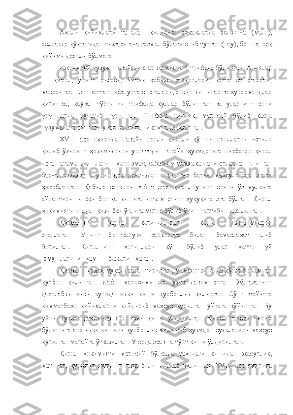 Аҳоли   кийимлари   тападан   қилиниб:   эрка к ларда   белбоғча   (мало),
аёлларда к ў крагидан тиззасигача газмол бўлаги ёпиб турган (пау), бош ва оё қ
кийими деярли бўлмаган.
Ижтимоий т у зум. Гавайяликлар жамияти 4 тоифага бўлинган. Алиялар
—   қирол,   унинг   оиласи,   йирик   қабила   саркорлари,   катта   ер   эгалари;
макааинаа—энг катта тоифа урта ер эгалари, эркин кишилар ва ҳунармандлар
киришеа;   каува—тўртинчи   тоифада   қуллар   бўлишган   ва   уларнинг   сони
урушларда   тулатиб   турилган.   Тоифага   оидлик,   меросий   бўлиб   каста
тузумидаги сингари улар орасида никоҳ таъқиқланган.
Х VIII   аср   охирида   Гавайи   ороли   қироли   қўшни   оролларни   истило
қилиб   ўзининг   ҳокимиятини   урнатади.   Гавайи   ҳ укмдорига   нисбатан   қирол
деган атамани ишлатиш хато эмас, сабаби у мамлакатдаги ерлардан олинган
барча   озиқлар   шунингдек   денгиздан   овланган   барча   махсулотлар   эгаси
ҳисобланган.   Қ абила   саркори   вафот   эт с а   қирол   унинг   ерини   ўз   мулкига
айлантириши   ёки   бошқа   кишига   инъом   этиш   ҳуқуқига   эга   бўлган.   Қирол
ҳокимияти отадан қизи ёки ўтлига мерос бўлиб ўтиш тартиби ша к лланган.
Қиролнинг   барча   қариндошлари   катга   лавозимларни
эгаллаган.   Унинг   бопгкаруви   саркорлар   билан   бамаслахат   олиб
борилган.   Қ иролнинг   хотинлари   кўп   бўлиб   улар   ҳатто   уй
юмушларини ҳам бажаришмаган.
Қирол шахси муқаддаслаштирилган, у вафот этганда кўплаб одамлар
қурбон   қилинган.   Дафн   маросими   эса   узоқ   давом   эттан.   Жаназанинг
дастлабки   икки   кунида   икки   киши   қурбонлик   қилинган.   Сўнг   майитга
кимматбахо   кийимларни   кийдириб   махсус   қурилган   уйчага   қўйишган.   Бу
уйни   куриш   давомида   яна   икки   киши   улдирилган.   Қирол   танаси   чириб
бўлишига яна икки кишини қурбонлик қилишиб ҳукмдор суякларини махсус
қурилган марайга ўтказилган. У ерда эса яна тўрт киши ўлдирилган.
Қирол   ҳокимияти   меросий   бўлсада   тахтдаги   кишидан   жасурлик,
матонат,   қуролни   яхши   ишлата   билиш   талаб   қилинган.   XVIII   аср   охирида 