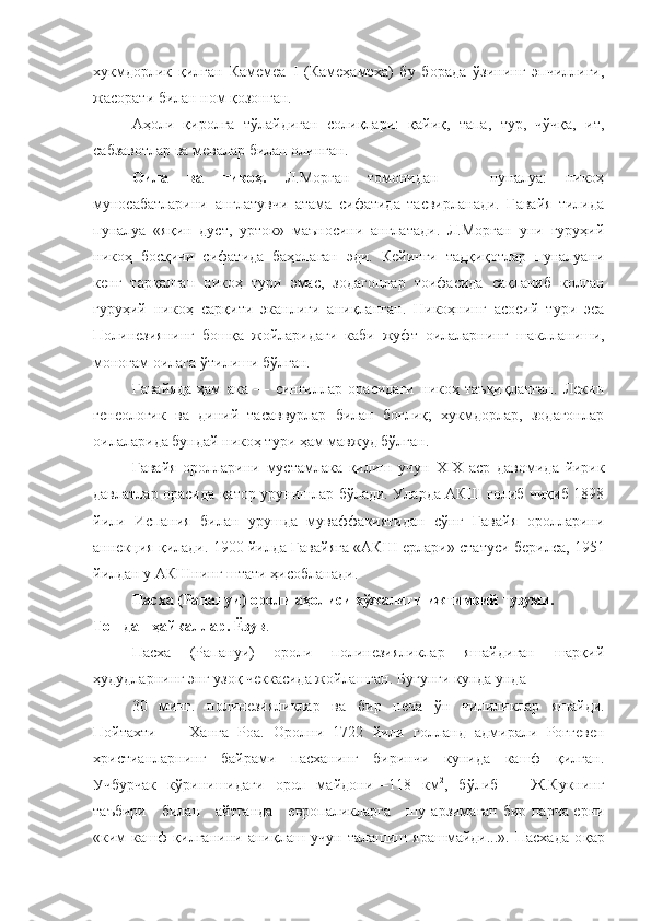 хукмдорлик   қилган   Камемеа   I   (Камеҳамеха)   бу   борада   ўзининг   эпчиллиги,
жасорати билан ном қозонган.
Аҳоли   қиролга   тўлайдиган   солиқлари:   қайиқ,   тапа,   тур,   чўчқа,   ит,
сабзавотлар ва мевалар билан олинган.
Оила   ва   никоҳ.   Л.Морган   томонидан   —   пуналуа:   никоҳ
муносабатларини   англатувчи   атама   сифатида   тасвирланади.   Гавайя   тилида
пуналуа   «яқин   дуст,   урток»   маъносини   англатади.   Л.Морган   уни   гуруҳий
никоҳ   босқичи   сифатида   баҳолаган   эди.   Кейинги   тадқиқотлар   пуналуани
кенг   тарқалган   никоҳ   тури   эмас,   зодагонлар   тоифасида   сақланиб   колган
гуруҳий   никоҳ   сар қ ити   эканлиги   аниқланган.   Никоҳнинг   асосий   тури   эса
Полинезиянинг   бошқа   жойларидаги   каби   жуфт   оилаларнинг   ша к лланиши,
моногам оилага ўтилиши бўлган.
Гавайяда   ҳам   ака   —   сингиллар   орасидаги   никоҳ   таъқиқланган.   Лекин
генеологик   ва   диний   тасаввурлар   билан   боғлиқ;   хукмдорлар,   зодагонлар
оилаларида бундай никоҳ тури ҳам мавжуд бўлган.
Гавайя   оролларини   мустамлака   қилиш   учун   XIX   аср   давомида   йирик
давлатлар орасида қатор урунишлар бўлади. Уларда АКШ голиб чиқиб 1898
йили   Испания   билан   урушда   муваффакиятидан   сўнг   Гавайя   оролларини
аннекция қилади. 1900 йилда Гавайяга «АКШ ерлари» ста тус и берилса, 1951
йилдан у АКШнинг штати ҳисобланади.
Пасха (Рапануи) ороли аҳолиси хўжалиги ижтимоий тузуми. 
Тошдан ҳайкаллар. Ёзув .
Пасха   (Рапануи)   ороли   полинезияликлар   яшайдиган   шарқий
ҳудудларнинг энг узоқ чеккасида жойлашган. Бугунги кунда унда 
30   минг.   полинезияликлар   ва   бир   неча   ў н   чилиликлар   яшайди.
Пойтахти   —   Ханга   Роа.   Оролни   1722   йили   голланд   адмирали   Роггевен
христианларнинг   байрами   пасханинг   биринчи   кунида   кашф   қилган.
Учбурчак   к ў ринишидаги   орол   майдони—118   км 2
,   бўлиб       Ж.Кукнинг
таъбири     билан     айтганда     европаликларга     шу   арзимаган бир парча ерни
«ким   кашф   қилганини   аниқлаш   учун   талашиш   ярашмайди...».   Пасхада   о қ ар 