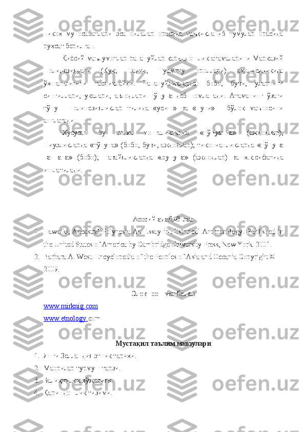 никоҳ   муносабатлари   эса   оилалар   орасида   таъқиқланиб   тумулар   орасида
руҳсат берилган.
Қиёсий маълумотлар рапануйлар қариндошлик атамаларини Марказий
Полинезиядаги   (Кук,   Таити,   Туамоту   ороллари)   аҳолисиникига
ўхшашлигини   тасдиқлайди.   Рапануйликларда:   бобо,   буви,   уларнинг
сингиллари,   укалари,   авлодлари   тўпуна   деб   номланади.   Атаманинг   ўзаги
тўпу   —полинезияликлар   тилида   «усиш»   ва   «пуни»   —бўлок   маъносини
англатади.
Хусусан   бу   атама   тонгаликларда   «тўпуанга»   (аждодлар);
Ниуэликларда   «тўпуна»   (бобо,   буви,   аждодлар);   тикопианликларда   «тўпуна
тангата»   (бобо);   Гавайяликларда   «рупуна»   (аждодлар)   ва   ҳ .к.сифатида
ишлатилади.  
Асосий адабиётлар
1. Hawaiki,  Ancestral   Polynesia   An Essay   in  Historical   Anthropology .   Published   in
the United States of America by Cambridge University Press, New York .  2001 .
2. Bлbлa A. West .  Encyclopedia of the Peoples of Asia and Oceania   Copyright © 
2009 .
Электрон манбалар
www.    mirknig.com   
www.etnology. com
Мустақил таълим мавзулари
1. Янги Зелландия этник тарихи.
2. Маорилар турмуш тарзи.
3. Балиқчилик хўжалиги.
4. Қариндошлик тизими. 