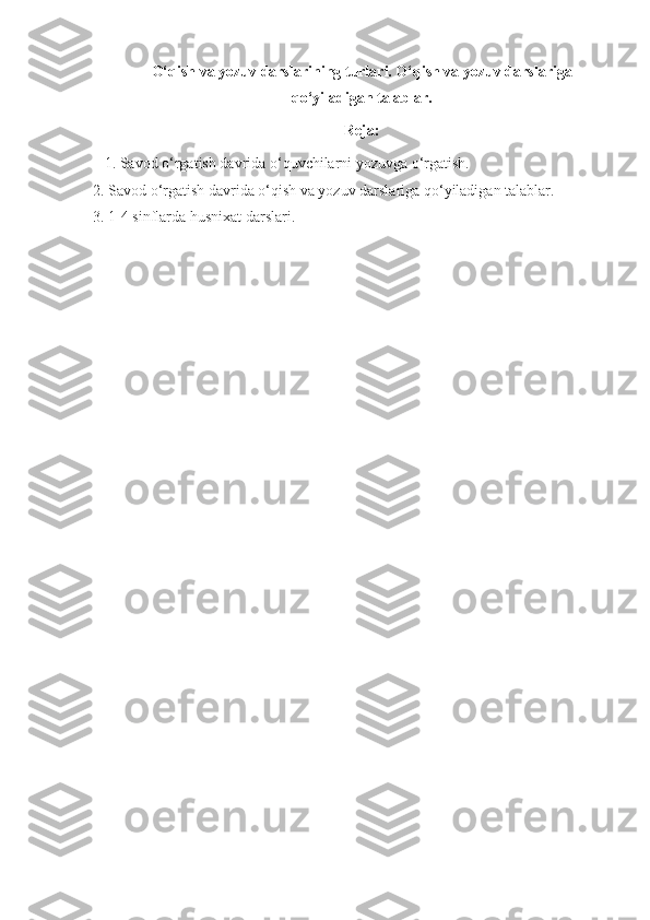 O‘qish va yozuv darslarining turlari. O‘qish va yozuv darslariga
qo‘yiladigan talablar.
Reja:
    1. Savod o‘rgatish davrida o‘quvchilarni yozuvga o‘rgatish.
2. Savod o‘rgatish davrida o‘qish va yozuv darslariga qo‘yiladigan talablar.
3.   1-4 sinflarda husnixat darslari. 