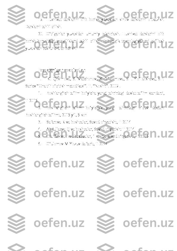 19. Husnixat   darslarini   olib   borish   yuzasidan   sinov   darslarini   o‘tkazish.
Darslarni tahlil qilish. 
20. O‘tilganlar   yuzasidan   umumiy   takrorlash.   Husnixat   darslarini   olib
borish   borasidagi   yangiliklarni   tahlil   qilish.   Pedagogik   texnologiyala rni   qo‘llash
yuzasidan tushunchalar berish.
Foydalanilgan adabiyotlar .
1.         K.   Qosimova,   S.   Matchonov,   X.   G‘ulomova,   SH.   Yo‘ldosheva,   SH.
Sariev “Ona tili o‘qitish metodikasi”. T. “Noshir”. 2009 .
1. Boshlang‘ich  ta’lim   bo‘yicha   yangi   tahrirdagi  davlat  ta’lim   standarti,
T-20 1 5.
2. Boshlang‘ich   ta’lim   bo‘yichak   yangi   tahrirdagi   o‘quv   dasturi.
Boshlang‘ich ta’limt, 20 1 5 yil, 5-son
3. Safarova R va boshqalar, Savod o‘rgatisht, T-2014
4. Abdullaeva Q va boshqalar, Savod o‘rgatisht T-2014
5. G‘ afforova T va boshqalar, 1-sinfda savod o‘rgatisht, T-2015
6. G‘ ulomov M Yozuv daftarit, T-2014 