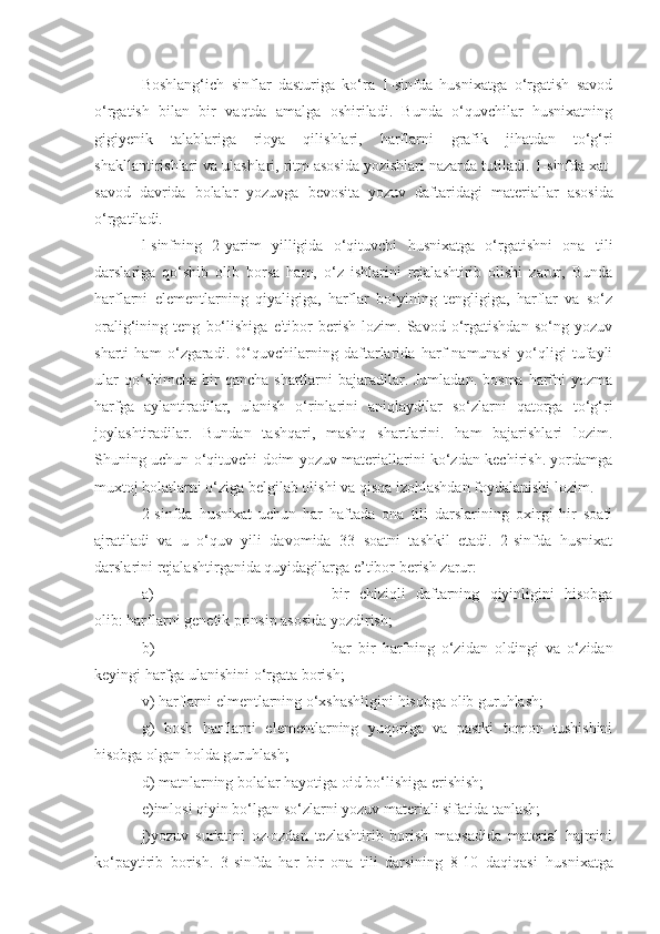 Boshlang‘ich   sinflar   dasturiga   ko‘ra   1-sinfda   husnixatga   o‘rgatish   savod
o‘rgatish   bilan   bir   vaqtda   amalga   oshiriladi.   Bunda   o‘quvchilar   husnixatning
gigiyenik   talablariga   rioya   qilishlari,   harflarni   grafik   jihatdan   to‘g‘ri
shakllantirishlari va ulashlari, ritm asosida yozishlari nazarda tutiladi.  1 -sinfda xat -
savod   davrida   bolalar   yozuvga   bevosita   yozuv   daftaridagi   mat e riallar   asosida
o‘rgatiladi.
l-sinfning   2-yarim   yilligida   o‘qituvchi   husnixatga   o‘rgatishni   ona   tili
darslariga   qo‘shib   olib   borsa   ham,   o‘z   ishlarini   rejalashtirib   olishi   zarur,   Bunda
harflarni   elementlarning   qiyaligiga,   harflar   bo‘yining   tengligiga,   harflar   va   so‘z
oralig‘ining   teng   bo‘lishiga   e'tibor   berish   lozim.   Savod   o‘rgatishdan   so‘ng   yozuv
sharti   ham   o‘zgaradi.   O‘quvchilarning   daftarlarida   harf   namunasi   yo‘qligi   tufayli
ular   qo‘shimcha  bir   qancha  shartlarni   bajaradilar. Jumladan.  bosma  harfni  yozma
harfga   aylantiradilar,   ulanish   o‘rinlarini   aniqlaydilar   so‘zlarni   qatorga   to‘g‘ri
joylashtiradilar.   Bundan   tashqari,   mashq   shartlarini.   ham   bajarishlari   lozim.
Shuning uchun o‘qituvchi doim yozuv materiallarini ko‘zdan kechirish. yordamga
muxtoj holatlarni o‘ziga belgilab olishi va qisqa izohlashdan foydalanishi lozim.
2-sinfda   husnixat   uchun   har   haftada   ona   tili   darslarining   oxirgi   hir   soati
ajratiladi   va   u   o‘quv   yili   davomida   33   soatni   tashkil   etadi.   2-sinfda   husnixat
darslarini rejalasht i rga n ida quyidagilarga e ’ tibor b e rish  z arur:
a) bir   chiziqli   daftarning   qiyinligini   hisobga
olib: harflarni gen e tik prinsip asosida   yozdirish;  
b) har   bir   harfning   o‘zidan   oldingi   va   o‘zidan
keyingi harfga ulanishini o‘rgata borish;
v) harflarni  el mentla rn ing o‘xshashligini hisobga o l ib guruhlash; 
g)   b osh   harflarni   elem e ntlarning   yuqoriga   va   pastki   tomon   tushishini
hisobga olgan holda guruhlash;
d) matnlarning bolalar hayotiga oid bo‘lishiga erishish;
e)imlosi qiyin bo‘lgan so‘zlarni yozuv mat e riali sifatida tanlash;
j)yozuv   sur'atini   oz-ozdan   tezlashtirib   borish   maqsadida   material   hajmini
ko‘paytirib   borish.   3-sinfda   har   bir   ona   tili   darsining   8-10   daqiqasi   hu snixatga 