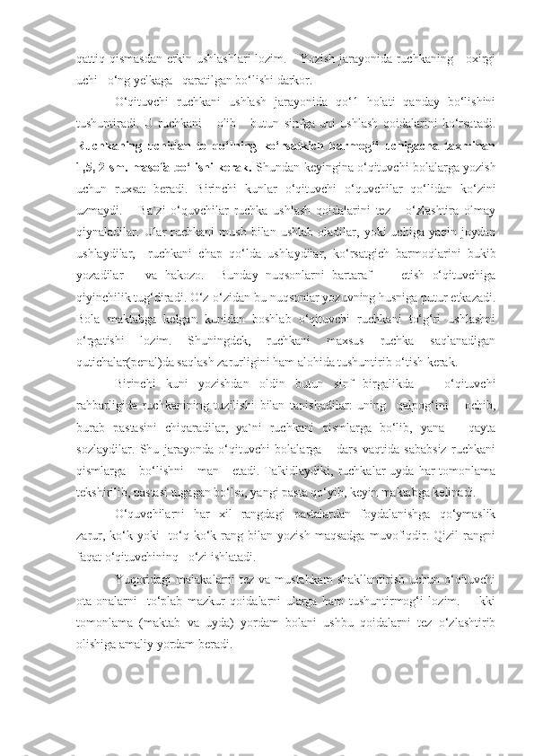 qattiq qismasdan erkin ushlashlari lozim.     Yozish jarayonida ruchkaning     oxirgi
uchi   o‘ng yelkaga   qaratilgan bo‘lishi darkor.
O‘qituvchi   ruchkani   ushlash   jarayonida   qo‘1   holati   qanday   bo‘lishini
tushuntiradi.   U   ruchkani       olib       butun   sinfga   uni   ushlash   qoidalarini   ko‘rsatadi.
Ruchkaning   uchidan   to   qo‘lning   ko‘rsatkich   barmog‘i   uchigacha   taxminan
1,5, 2 sm. masofa bo‘lishi kerak.   Shundan keyingina o‘qituvchi bolalarga yozish
uchun   ruxsat   beradi.   Birinchi   kunlar   o‘qituvchi   o‘quvchilar   qo‘lidan   ko‘zini
uzmaydi.       Ba`zi   o‘quvchilar   ruchka   ushlash   qoidalarini   tez       o‘zlashtira   olmay
qiynaladilar.  Ular   ruchkani   mush   bilan   ushlab   oladilar,  yoki   uchiga  yaqin   joydan
ushlaydilar,     ruchkani   chap   qo‘lda   ushlaydilar,   ko‘rsatgich   barmoqlarini   bukib
yozadilar       va   hakozo.     Bunday   nuqsonlarni   bartaraf         etish   o‘qituvchiga
qiyinchilik tug‘diradi. O‘z-o‘zidan bu nuqsonlar yozuvning husniga putur etkazadi.
Bola   maktabga   kelgan   kunidan   boshlab   o‘qituvchi   ruchkani   to‘g‘ri   ushlashni
o‘rgatishi   lozim.   Shuningdek,   ruchkani   maxsus   ruchka   saqlanadigan
qutichalar(penal)da saqlash zarurligini ham alohida tushuntirib o‘tish kerak. 
Birinchi   kuni   yozishdan   oldin   butun   sinf   birgalikda       o‘qituvchi
rahbarligida   ruchkanining   tuzilishi   bilan   tanishadilar:   uning     qalpog‘ini       ochib,
burab   pastasini   chiqaradilar,   ya`ni   ruchkani   qismlarga   bo‘lib,   yana       qayta
sozlaydilar.   Shu   jarayonda   o‘qituvchi   bolalarga       dars   vaqtida   sababsiz   ruchkani
qismlarga     bo‘lishni       man     etadi.  Ta'kidlaydiki, ruchkalar  uyda  har  tomonlama
tekshirilib, pastasi tugagan bo‘lsa, yangi pasta qo‘yib, keyin maktabga kelinadi.
O‘quvchilarni   har   xil   rangdagi   pastalardan   foydalanishga   qo‘ymaslik
zarur,   ko‘k   yoki     to‘q   ko‘k   rang  bilan   yozish   maqsadga   muvofiqdir.   Qizil   rangni
faqat o‘qituvchininq   o‘zi ishlatadi.
Yuqoridagi  malakalarni tez va mustahkam  shakllantirish uchun o‘qituvchi
ota-onalarni     to‘plab   mazkur   qoidalarni   ularga   ham   tushuntirmog‘i   lozim.       Ikki
tomonlama   (maktab   va   uyda)   yordam   bolani   ushbu   qoidalarni   tez   o‘zlashtirib
olishiga amaliy yordam beradi. 