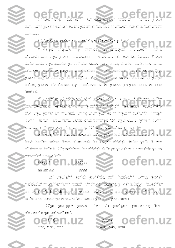 O‘quvchilarga       ruchkani       sumkada   saqlash   qoidalari,       hamda     yozuv
qurollarini yaxshi saqlash va ehtiyot qilish talablari muntazam ravishda tushuntirib
boriladi.
4.Qiyalikda yozish malakasini   shakllantirish yo‘llari
Yozishga   o‘rgatishning   birinchi   kunlaridayoq   o‘qituvchi   oldida
o‘quvchilarni   qiya   yozish   malakasini       shakllantirish   vazifasi   turadi.   Yozuv
daftarlarida  qiya  qatorlar  yo‘q.  Bular  kerak    ham  emas,   chunki     bu  ko‘nikmanlar
asta-sekin   mashqlar   jarayonida     shakllanib,   mustahkamlanib   borishi   kerak.   Qiya
yozish   qog‘oz   holatiga   ham   bog‘liq.   Agar       qog‘oz   kerakli   holatda   qo‘yilgan
bo‘lsa,   yozuv   o‘z-o‘zidan   qiya     bo‘laveradi   va   yozish   jarayoni   ozod   va   oson
kechadi.
Yozuv   qiyaligi   65°(gradius)ni   tashkil   qilishi   kerak .   Bu   barcha   ta’lim
bosqichlarida qo‘llaniladigan  umumiy qoidadir. Birinchi   navbatda o‘qituvchining
o‘zi   qiya   yozishdan   maqsad,   uning   ahamiyati   va   mohiyatini   tushunib   olmog‘i
lozim.   Daftar   odatda   parta   ustida   chap   tomonga   65°   qiyalikda   qo‘yilishi   lozim,
shundan so‘’ng  yozuv o‘ng  tomonga 65° qiyalikda bo‘ladi (2-rasm).
Boshlang‘ch sinfda ikki chiziqli  daftar yo‘li   kichik harflar  uchun   4 mm,
bosh   harflar   uchun   8mm   o‘lchamda   bo‘ladi,bir   chiziqli   daftar   yo‘li   8   mm
o‘lchamda bo‘ladi. O‘quvchilarni bir chiziqli daftatga yozishga o‘rgatishda yozuv
mashqlari o‘tkaziladi:
/ / / / / /                          i i i i i i
uu uu uu                         aaaa   
Harf   qiyaligini   saqlab   yozishda,   qo‘l   harakatini   uzmay   yozish
malakalari mustahkamlanib boradi. Bir chiziqli daftarga yozishda ba’zi o‘quvchilar
bir   harfni   katta,   ikkinchisini   kichik,   baland-past   qilib   yozadilar.   O‘qituvchi
daftarlarni tekshirganda shu so‘zni tuzatib yozib qo‘yishi kerak.
Qiya   yozilgan   yozuv   bilan   tik   yozilgan   yozuvning   farqi
o‘quvchilarga ko‘rsatiladi.         
           (tik)                                             (qiya) 
ona,  ana,  non                                    ona,  ana,  non 