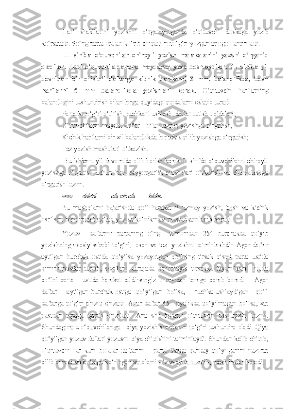 Harf   shakllarini   yozishni   o‘rgatayotganda   o‘qituvchi   doskaga   yozib
ko‘rsatadi. So‘ng parta oralab ko‘rib chiqadi.noto‘g‘ri yozganlar ogohlantiriladi.
III   sinfda   o‘quvchilar   chiroyli   yozish   malakalarini   yaxshi   o‘rganib
oladilar.   Endi   o‘quvchilar   ancha   maydaroq   yoza   boshlaydilar.   III   sinfda   yil
boshidan   bir   chiziqli   daftarga   kichik   harflarni   3   mm.   balandlikda,   bosh
harflarni   6   mm   balandlikda   yozishlari   kerak.   O‘qituvchi   harflarning
balandligini tushuntirish bilan birga quyidagi qoidalarni eslatib turadi:
Partada to‘g‘ri o‘tirish, ruchkani ushlash, daftar tutish qoidalari;
O‘quvchilarni mayda harflar  bilan tezroq yozishga o‘rgatish;
Kichik harflarni bir xil balandlikda bir tekis qilib yozishga o‘rgatish;
Tez yozish mashqlari o‘tkazish.
 Bu ishlarni yil davomida olib borish kerak.III sinfda o‘quvchilarni chiroyli
yozishga   o‘rgatish   uchun   ham   tayyorgarlik   mashqlari   o‘tkazish   va   chamalashga
o‘rgatish lozim.
ooo      dddd         ch ch ch        bbbb
Bu   mashqlarni   bajarishda   qo‘l   harakatini   uzmay   yozish,   bosh   va   kichik
hsrflsrni bir-biriga bog‘lab yozish ko‘nikmasi mustahkamlanib boradi.
Yozuv     daftarini   partaning   o‘ng     tomonidan   25°   burchakda   qo‘yib
yozishning asosiy sababi to‘g‘ri,   oson va tez   yozishni ta`minlashdir. Agar daftar
aytilgan   burchak   ostida   qo‘yilsa   yozayotgan   qo‘lning   tirsak   qismi   parta   ustida
qimirlamasdar   turadi,   sezi1arli   darajada   qimir1aydi   tirsakka   tayani1gan     holda
qo‘lni   parta       ustida   harakat   qildirsangiz   u   pastdan   tepaga   qarab   boradi.       Agar
daftar        aytilgan burchak ostiga    qo‘yilgan   bo‘lsa,       ruchka ushlaydigan      qo‘1
daftarga to‘g‘ri  chiziq chizadi. Agar  daftar  65° qiyalikda qo‘yilmagan bo‘Isa, xat
pastdan   tepaga   qarab   chiziladi.   Ana   shu   holatni   o‘qituvchi   tushunishi   lozim.
Shundagina u o‘quvchilariga   qiya yozish shartlarini to‘g‘ri tushuntira oladi. Qiya
qo‘yilgan yozuv daftari yozuvni qiya chiqishini ta`minlaydi. Shundan kelib chiqib,
o‘qituvchi   har   kuni   bolalar   daftarini       parta   ustiga   qanday   qo‘yilganini   nazorat
qilib boradi va ko‘ziga ko‘ringan xatolarni o‘z vaqtida tuzatib, maslahatlar beradi. 