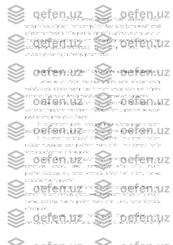 Shuni   ham     unutmaslik   kerakki,   daftarni   o‘quvchi   gavdasiga   nisbatan
qanday   holatda   qo‘yilgani     ham   ahamiyatlidir.     Agar   daftar   (uning   varag‘i   emas)
ko‘krakning ro‘parasida bo‘lsa yozishda qiyinchilik tug‘diradi, shuning uchun uni
o‘ng elkaga yaqinroq joylashtirish lozim. Shunda yozayotgan vaqtda gavda o‘ngga
qarab qiyshaymaydi, aksincha tik turadi.  Bu  hol  tibbiy - biologik tomondan ham
umurtqa pog‘onasining tik o‘sishiga yordam beradi.
Amaliy mashg‘ulotlarni tashlil etish bo‘yicha ko‘rsatma va tavsiyalar.
Husnixat   va   uni   o‘qitish   metodikasi   bo‘yicha   tashkil   etiladigan   amaliy
mashg‘ulotlarda   talabalar   nazariy   olgan   bilimlarini   amalga   tadqiq   etish   bo‘yicha
izlanishlar olib boradilar. Amaliy mashg‘ulotlarning mavzulari quyidagicha:
1. O‘quv   qurollari   mat e riallari   bilan   tanish t irish.   Talabalarga   o‘quv
q u rollaridan   foydalanish   m e todikasini   o‘rgatish.   Ularni:   joylashtirish   va   saqlash
yuzasidan amaliy mashg‘ulot o‘tkazish.
2. Harf ementlarini yozish. Talabalarga yozuv daftariga yo z ish qoidalarini
e sla t ish.  H arf el e mentlarini yozish tartibi bilan tanishtirish va mashq qildirish.
3.Ilmoq   ementli   harflar   guruhi   bilan   tinishtirish.   llmoq   e l mentli   h arflarni
soddadan   murakkabga   qarab   yozdirishni   mashq   qilish.   Ilmoq   elementli   harflar
ishtirokida so‘zlar hosil qilish va yozish.
4.Halqali   kichik   harflar   guruhi   bilan   tanishtirish.   Halqali   harflarni
elementlarga   ajratish,   avval   elementlarini,   so‘ng   to‘liq   shaklini
yozdirish.Talabalarga   shu   harflar   ishtirokida   so‘zlar   hosil   qildirib,   husnixat
qoidalariga muvofiq yozdirish.
5.Yarim oval elementli kichik harflar guruhi bilan tanishtirish. Yarim oval
elementli   harflarni   qismlarga   ajratib,   avval   elementlarini   so‘ngra   to‘liq   shaklini
husnixat   talablariga   muvofiq   yozishni   mashq   qilish.   Ushbu   harflar   ishtirokida
so‘zlar yozish.
6. To‘liq   oval   elementli   harflar   guruhi   bilan   tanishtirish.   Ularni
qismlarga  ajratish  va  elementlari  ustida   ishlash.   To‘Iiq  oval  elementli  harflarning 