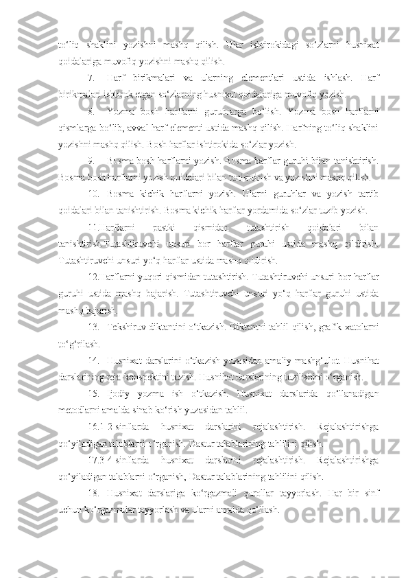 to‘liq   shaklini   yozishni   mashq   qilish.   Ular   ishtirokidagi   so‘zlarni   husnixat
qoidalariga muvofiq yozishni mashq qilish.
7. Harf   birikmalari   va   u l arning   elementlari   ustida   ishlash.   Harf
birikmalari ishtirok etgan so‘zlarning husnixat qoidalariga muvofiq yozish.
8. Yozma   bosh   harflarni   guruhlarga   bo‘lish.   Yozma   bosh   harflarni
qism l arga bo‘ l ib, avval harf elementi ustida mashq qilish. Harfning to‘liq shaklini
yozishni mashq qilish. Bosh harflar ishtirokida so‘zlar yozish.
9. Bosma bosh harflarni yozish. Bosma harflar guruhi bilan tanishtirish.
Bosma bosh harflarni yozish qoidalari bilan tanishtirish va yozishni mashq qilish.
10. Bosma   kichik   harflarni   yozish.   Ularni   guruhlar   va   yozish   tartib
qoidalari bilan tanishtirish. Bosma kichik harflar yordamida so‘zlar tuzib yozish.
11.Harflarni   pastki   qismidan   tutashtirish   qoidalari   bilan
tanishtirish.Tutashtiruvchi   unsuri   bor   harflar   guruhi   ustida   mashq   qildirish.
Tutashtiruvchi unsuri yo‘q harflar ustida mashq qildirish.
12.Harflarni yuqori qismidan tutashtirish. Tutashtiruvchi unsuri   bor   harflar
guruhi   ustida   mashq   bajarish.   Tutashtiruvchi   unsuri   yo‘q   harflar   guruhi   ustida
mashq bajarish.
13. Tekshiruv diktantini o‘tkazish. Diktantni tahlil qilish, grafik xatolarni
to‘g‘rilash.
14. Husnixat   darslarini   o‘ t kazish   yuzasidan   amaliy   mashg‘u l ot.   Husnihat
darslarining reja-konspektini tuzish. Husnihat darslarining tuzilishini o‘rganish.
15. Ijodiy   yozma   ish   o‘tkazish.   Husnixat   darslarida   qo‘llanadigan
metodlarni amalda sinab ko‘rish yuzasidan tahlil.
16.1-2-sinflarda   husnixat   darslarini   rejalashtirish.   Rejalashtirishga
qo‘yiladigan talablarni o‘rganish. Dastur talablarining tahlilini qilish.
17.3-4-sinflarda   husnixat   darslarini   rejalashtirish.   Rejalashtirishga
qo‘yiladigan talablarni o‘rganish, Dastur talablarining tahlilini qilish.
18. Husnixat   darslariga   ko‘rgazmali   qurollar   tayyorlash.   Har   bir   sinf
uchun ko‘rgazmalar tayyorlash va ularni amalda qo‘llash. 