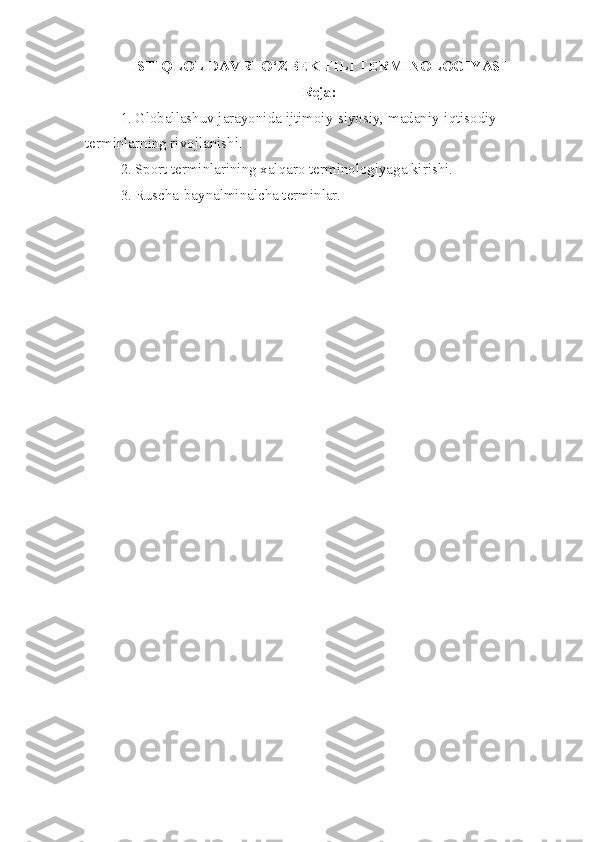 ISTIQLOL DAVRI O‘ZBEK TILI TERMINOLOGIYASI
Reja:
1. Globallashuv jarayonida  ijtimoiy-siyosiy, madaniy-iqtisodiy 
terminlarning rivojlanishi.
2. Sport terminlarining xalqaro terminologiyaga kirishi.
3. Ruscha-baynalminalcha terminlar. 