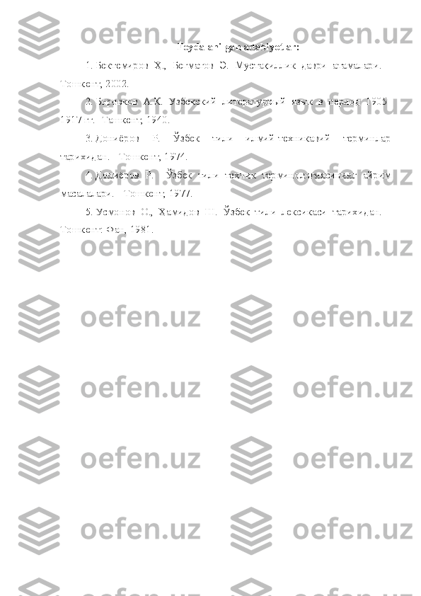 Foydalanilgan adabiyotlar:
1. Бектемиров   Ҳ.,   Бегматов   Э.   Мустақиллик   даври   атамалари.   -
Тошкент, 2002.
2. Боровков   А.К.   Узбекский   литературный   язык   в   период   1905-
1917 гг. -Ташкент, 1940.
3. Дониёров   Р.   Ўзбек   тили   илмий-техникавий   терминлар
тарихидан. - Тошкент, 1974.
4. Дониёров   Р.     Ўзбек   тили   техник   терминологиясининг   айрим
масалалари. - Тошкент, 1977.
5. Усмонов   О.,   Ҳамидов   Ш.   Ўзбек   тили   лексикаси   тарихидан.   -
Тошкент: Фан, 1981. 