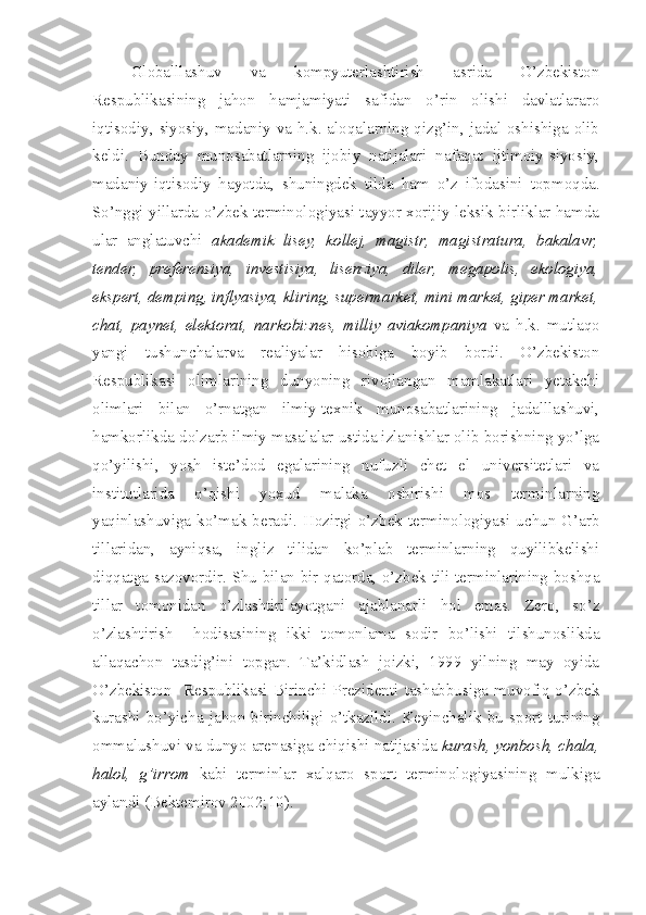 Globalllashuv   va   kompyuterlashtirish   asrida   O’zbekiston
Respublikasining   jahon   hamjamiyati   safidan   o’rin   olishi   davlatlararo
iqtisodiy, siyosiy, madaniy va h.k. aloqalarning qizg’in, jadal oshishiga olib
keldi.   Bunday   munosabatlarning   ijobiy   natijalari   nafaqat   ijtimoiy-siyosiy,
madaniy-iqtisodiy   hayotda,   shuningdek   tilda   ham   o’z   ifodasini   topmoqda.
So’nggi yillarda o’zbek terminologiyasi tayyor xorijiy leksik birliklar hamda
ular   anglatuvchi   akademik   lisey,   kollej,   magistr,   magistratura,   bakalavr,
tender,   preferensiya,   investisiya,   lisenziya,   diler,   megapolis,   ekologiya,
ekspert, demping, inflyasiya, kliring, supermarket, mini market, giper market,
chat,   paynet,   elektorat,   narkobiznes,   milliy   aviakompaniya   va   h.k.   mutlaqo
yangi   tushunchalarva   realiyalar   hisobiga   boyib   bordi.   O’zbekiston
Respublikasi   olimlarining   dunyoning   rivojlangan   mamlakatlari   yetakchi
olimlari   bilan   o’rnatgan   ilmiy-texnik   munosabatlarining   jadalllashuvi,
hamkorlikda dolzarb ilmiy masalalar ustida izlanishlar olib borishning yo’lga
qo’yilishi,   yosh   iste’dod   egalarining   nufuzli   chet   el   universitetlari   va
institutlarida   o’qishi   yoxud   malaka   oshirishi   mos   terminlarning
yaqinlashuviga  ko’mak  beradi.   Hozirgi  o’zbek  terminologiyasi   uchun  G’arb
tillaridan,   ayniqsa,   ingliz   tilidan   ko’plab   terminlarning   quyilibkelishi
diqqatga sazovordir. Shu bilan bir qatorda, o’zbek tili terminlarining boshqa
tillar   tomonidan   o’zlashtirilayotgani   ajablanarli   hol   emas.   Zero,   so’z
o’zlashtirish     hodisasining   ikki   tomonlama   sodir   bo’lishi   tilshunoslikda
allaqachon   tasdig’ini   topgan.   Ta’kidlash   joizki,   1999   yilning   may   oyida
O’zbekiston     Respublikasi   Birinchi   Prezidenti   tashabbusiga   muvofiq   o’zbek
kurashi   bo’yicha   jahon   birinchiligi   o’tkazildi.   Keyinchalik   bu   sport   turining
ommalushuvi va dunyo arenasiga chiqishi natijasida  kurash, yonbosh, chala,
halol,   g’irrom   kabi   terminlar   xalqaro   sport   terminologiyasining   mulkiga
aylandi (Bektemirov 2002;10).   