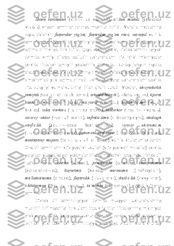 Sharq   taronalari   ( восточные   мелодий),   o‘zbek   modeli   (узбекская
модель)   singari   terminlar   jahonga   mashhur   bo‘ldi.   Mahalla   institutining
qayta   tiklanishi   fuqarolar   yig’ini,   fuqarolar   yig’ini   raisi,   oqsaqol   va   h.k.
terminlarning   o’zga   tillar   so’z   boyligidan   mustahkam   o’rin   olishiga   yoki
tarjima   qilinishiga   bois   bo’ldi.   Qayd   etish   lozimki,   o’zbek   terminologiyasi
tizimida   xorijiy   tillarga   taalluqli   tushunchalarni   o’z   ichki   imkoniyatlar
asosida   ifodalash   tamoyili   yetakchilik   qilmoqda.   Bunday   jarayon   paytida
chetdan kelayotgan o’zlashmalarning bir qismi o’zbekcha mutanosiblari bilan
almashtiriladi yoki tarjima qilinadi. Ushbu usul yangi tushunchalarni atashda
o’ta   qulayligi   va   mahsuldorligi   bilan   ajralib   turadi.   Masalan,   aksiyadorlik
jamiyati ( aакционерное общество ), erkinlashtirish  (либерализация ), tijorat
banki   ( коммерческий   банк ),   muzyorar   ( ледокол ),   kichik   biznes   ( малый
бизнес ),   soliq   stavkasi   ( налоговая   ставка ),   tadbirkor   ( предприниматель ),
xususiy   sektor   ( частный   сектор),   infratuzilma   (инфраструктура),   ekologik
xavfsizlik   (экологическая   безопастность) ,   siyosiy   ekstremizm
( политический экстремизм),   potensial xavf-xatar   (потенциальная угроза),
mintaqaviy   mojaro   (региональный   конфликт)   va   h.k.   shularjumlasidandir.
Chet  tili  terminlarini  so‘z  yasalish   usullari  (so‘z  yasovchi  modellar)  asosida
yangidan   yuzaga   kelgan   yasamalar   bilan   almashtirish   jarayonida   o‘zbek   tili
lug‘at   fondida   o luvchi   (aдресат),   jo‘natuvchi   (aдресант),   tavsiyanoma
(xарактеристика),   buyurtma   (заявка),   narxnoma   (прейскурант),
ma’lumotnoma   (справка),   fuqarolik   (подданство),   daxlsizlik   (иммунитет),
ishbilarmon   (предприниматель),   ta’mirchi   (реставратор)   singari   ko‘pgina
terminlar.
O‘zbek   tili   terminologiyasi   tizimida   muayyan   tushunchalarning
muqobili bo’lmaganligi bois ularni bitta so’z bilan ifodalashning imkoniyati
cheklangan.   Kirib   kelayotgan   tushunchani   bir   qancha   so’zlar   yordamida
izohlash   yoki   tavsiflash   terminologiya   talablariga   ziddir.   Mana   shunday 