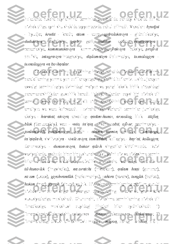 holatlarda   ruscha-baynalminal   terminlar   donor   tilda   qanday   shaklda   bo’lsa
o’zbek tiliga ayni shu shaklda tayyor tarzda qabul qilinadi. Masalan:   byudjet
-   byudjet ,   kredit   -   kredit ,   atom   -   atom ,   gidrolokasiya   -   gidrolokasiya ,
deduksiya   -   deduksiya,   gerb   -   gerb ,   auditor   -   auditor,   repatriasiya   -
repatriasiya,   kommunikasiya   -   kommunikasiya,   fraksiya   -fraksiya,   profisit -
profisit,   integrasiya -integrasiya,   diplomatiya- diplomatiya,   texnologiya   -
texnologiya va boshqalar.
O’zbek   tili   terminologiyasining   hozirgi   holatida   o’z   hamda   o’zlashma
paralellarning yonma-yon qo’llanayotganiga shohid bo’lamiz. Ushbu jarayon
avvalgi   terminologiya   tizimidagi   me’yor   va   yangi   leksik   birlik   o’rtasidagi
qaramaqarshilikdan   guvohlik   beradi.   Tabiiy,   bulardan   qaysi   biri   o’zbek   tili
terminologiyasi   tizimidan   munosib   o’rin   egallashini   lisoniy   hayot,   nutqiy
amaliyot   va   vaqt   ko’rsatadi.   Hozircha   ikki   variantli   terminlar   jumlasiga
aksiya   -   harakat,   aksiya,   arxeolog -   qadimshunos,   arxeolog,   blok   -   ittifoq,
blok   ( deputatskiy ),   veto   -   veto,   ta’qiq,   ofiser   -   zobit,   ofiser,   reanimasiya   -
jonlantirish,   reanimasiya,   termin   -   atama,   termin,   embargo   -   embargo,
ta’qiqlash,  sivilizasi ya - sivilizasiya, tamaddun,  kollegiya  - hay’at, kollegiya,
denonsasiya   -   denonsasiya,   bekor   qilish   singarilar   kiritilmoqda.   Ba’zi
vaziyatlarda, mabodo biror bir tushuncha ikki, ya’ni o’z va o’zlashma termin
bilan   ifodalansa,   shubhasiz,   afzallik   o’zbekcha   variantga   beriladi   -
tilshunoslik   (lingvistika),   nazoratchi   (inspektor),   qalam   haqi   (gonorar),
nizom   (ustav),   giyohvandlik   (narkomaniya),   zahira   (rezerv),   tenglik   (paritet),
hokim ( mer),  jarroh   (xirurg) va h.k. O’zlashma terminlarning ma’lum guruhi
o’zbek   tili   qonunlariga   bo’ysungan   tarzda   uning   fonetik   va   grammatik
xususiyatlariga   moslashadi.   Chunonchi,   o’zlashma   terminlarning   o’zbek   tili
fonetikasiga   moslashuvi   quyidagi   jihatlari   bilan   oydinlashadi:   1)
fonemalarning   qisqarishi:   avianoses   –   avinos,   raketanoses   -   raketanos ;   2)
fonemalardagi  tovush  almashinuvi :   mayak   –  mayoq , ochag   –  o‘choq,   pla щ - 