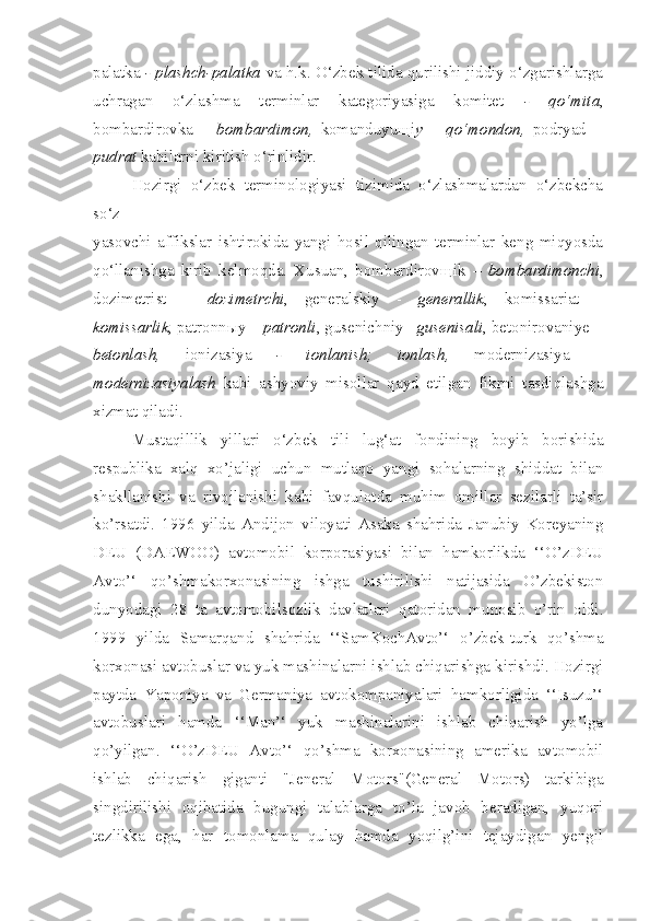 palatka  - plashch-palatka  va h.k. O‘zbek tilida qurilishi jiddiy o‘zgarishlarga
uchragan   o‘zlashma   terminlar   kategoriyasiga   komitet   -   qo‘mita ,
bombardirovka   –   bombardimon,   komanduyu щ i y   –   qo‘mondon,   podryad   –
pudrat  kabilarni kiritish o‘rinlidir.
Hozirgi   o‘zbek   terminologiyasi   tizimida   o‘zlashmalardan   o‘zbekcha
so‘z
yasovchi   affikslar   ishtirokida   yangi   hosil   qilingan   terminlar   keng   miqyosda
qo‘llanishga   kirib   kelmoqda.   Xusuan,   bombardirov щ ik   –   bombardimonchi ,
dozimetrist   –   dozimetrchi ,   generalskiy   -   generallik ,   komissariat   –
komissarlik , patronn ы y –  patronli , gusenichniy – gusenisali , betonirovaniye  –
betonlash,   ionizasiya   -   ionlanish;   ionlash,   modernizasiya   –
modernizasiyalash   kabi   ashyoviy   misollar   qayd   etilgan   fikrni   tasdiqlashga
xizmat qiladi.
Mustaqillik   yillari   o‘zbek   tili   lug‘at   fondining   boyib   borishida
respublika   xalq   xo’jaligi   uchun   mutlaqo   yangi   sohalarning   shiddat   bilan
shakllanishi   va   rivojlanishi   kabi   favqulotda   muhim   omillar   sezilarli   ta’sir
ko’rsatdi.   1996   yilda   Andijon   viloyati   Asaka   shahrida   Janubiy   Koreyaning
DEU   (DAEWOO)   avtomobil   korporasiyasi   bilan   hamkorlikda   ‘‘O’zDEU
Avto’‘   qo’shmakorxonasining   ishga   tushirilishi   natijasida   O’zbekiston
dunyodagi   28   ta   avtomobilsozlik   davlatlari   qatoridan   munosib   o’rin   oldi.
1999   yilda   Samarqand   shahrida   ‘‘SamKochAvto’‘   o’zbek-turk   qo’shma
korxonasi avtobuslar va yuk mashinalarni ishlab chiqarishga kirishdi. Hozirgi
paytda   Yaponiya   va   Germaniya   avtokompaniyalari   hamkorligida   ‘‘Isuzu’‘
avtobuslari   hamda   ‘‘Man’‘   yuk   mashinalarini   ishlab   chiqarish   yo’lga
qo’yilgan.   ‘‘O’zDEU   Avto’‘   qo’shma   korxonasining   amerika   avtomobil
ishlab   chiqarish   giganti   "Jeneral   Motors"(General   Motors)   tarkibiga
singdirilishi   oqibatida   bugungi   talablarga   to’la   javob   beradigan,   yuqori
tezlikka   ega,   har   tomonlama   qulay   hamda   yoqilg’ini   tejaydigan   yengil 