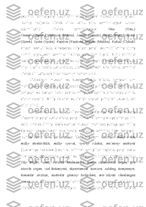 avtomobillarning yangi rusumlarini ishlab chiqarish  maqsad qilib qo’yilgan.
Buning   natijasida   o’zbek   tilida   ushbu   soha   terminologiyasi   tubdan
takomillashdi.   O’zbek   terminologiyasi   Tiko   (Tiko,)
Damas   (Damas),   Neksiya   (Neksia),   Lasetti   (Lacetti),   Matiz   (Matiz),   Spark
(Spark), Epika (Epika), Kaptiva (Kaptiva), Malibu (Malibu), Kobolt (Cobolt)
singari   Respublikada   konveyerga   qo’yilgan   yengil   avtomobillarning   tijoriy
nomini   anglatuvchi   terminlar   hisobiga   yana   ham   boyidi.   Sobiq   sho’rolar
davlatining   tanazzulga   uchrashi   va   qulashidan   keyin   kommunistik   mafkura
bilan   bog’liq   barcha   tushunchalar,   ularni   ifodalovchi   so’z   hamda   terminlar
o’zbek tili lug’at tarkibidan batamom barham topdi.
O’zbekiston   mustaqil   va   suveren   davlat   sifatida   jamiyatni   tom
ma’nodagi demokratiya asosida taraqqiy toptirish yo’lini tanladi. Demokratik
jamiyatni   va   davlatni   barpo   etishda   milliy   davlatchilik   an’anlariga   alohida
e’tibor  qaratildi.  Milliy  tiklanish  va  o’zlikni  anglash   yo’nalishi  ustuvor,  deb
e’lon qilindi.
Turmushda   tubdan   sodir   bo’lgan   ijtimoiy-siyosiy,   ma’naviy-madaniy
o’zgarishlar yangi tushunchalar, yangi nomlanishlarning voqyelanishiga olib
keldi. O’zbek tilining leksik xazinasi mustaqil mamlakat yuritayotgan milliy
siyosatni   aks   ettiruvchi   rang-barang   so’zlar   va   terminlar   bilan   kengaydi.
Bunday   terminlar   safiga   tubandagi   faktik   misollarni   kiritamiz:   milliy   o’zlik ,
milliy   davlatchilik ,   milliy   siyosat ,   siyosiy   islohot ,   ma’naviy   qadriyat
(duxovnoye   nasledstvo)   va   h.k.   Bo’linish   tamoyillari   negizida   yangi   davlat
boshqaruvi   organlarining   tuzilishi   va   faoliyat   olib   borishi   pirovard   natijada
Oliy   Majlis ,   senat ,   Vazirlar   Mahkamasi ,   qonun   chiqaruvchi   organ,   ijro
etuvchi   organ,   sud   hokimiyati ,   departament,   konsern,   xolding,   kompaniya,
hokimlar   instituti ,   nodavlat   ijtimoiy   birlashma,   mas’uliyati   cheklangan
jamoa   kabi   ko’pdan-ko’p   terminlarning   muomalaga   kirishiga   turtki   berdi.
O’zbekistonda   bozor   iqtisodiyoti   munosabatlariga   o’tilishi   asosida 