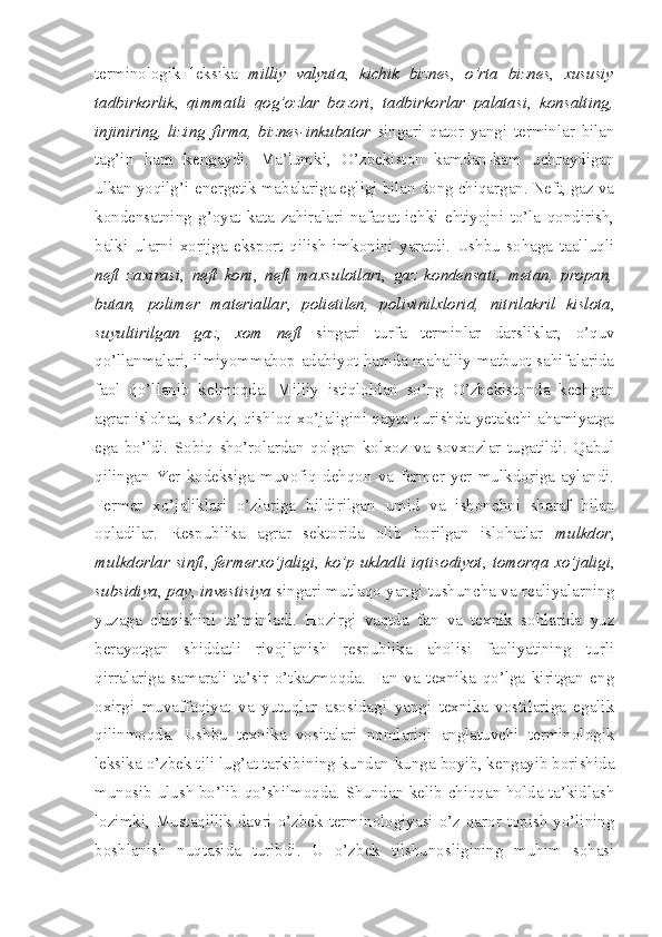 terminologik   leksika   milliy   valyuta ,   kichik   biznes ,   o’rta   biznes ,   xususiy
tadbirkorlik ,   qimmatli   qog’ozlar   bozori ,   tadbirkorlar   palatasi ,   konsalting,
injiniring,   lizing   firma,   biznes-inkubator   singari   qator   yangi   terminlar   bilan
tag’in   ham   kengaydi.   Ma’lumki,   O’zbekiston   kamdan-kam   uchraydigan
ulkan yoqilg’i-energetik mabalariga egligi bilan dong chiqargan. Neft, gaz va
kondensatning   g’oyat   kata   zahiralari   nafaqat   ichki   ehtiyojni   to’la   qondirish,
balki   ularni   xorijga   eksport   qilish   imkonini   yaratdi.   Ushbu   sohaga   taalluqli
neft   zaxirasi ,   neft   koni ,   neft   maxsulotlari ,   gaz   kondensati ,   metan,   propan,
butan,   polimer   materiallar ,   polietilen,   polivinilxlorid,   nitrilakril   kislota ,
suyultirilgan   gaz ,   xom   neft   singari   turfa   terminlar   darsliklar,   o’quv
qo’llanmalari, ilmiyommabop adabiyot hamda mahalliy matbuot sahifalarida
faol   qo’llanib   kelmoqda.   Milliy   istiqloldan   so’ng   O’zbekistonda   kechgan
agrar islohat, so’zsiz, qishloq xo’jaligini qayta qurishda yetakchi ahamiyatga
ega   bo’ldi.   Sobiq   sho’rolardan   qolgan   kolxoz   va   sovxozlar   tugatildi.   Qabul
qilingan   Yer   kodeksiga   muvofiq   dehqon   va   fermer   yer   mulkdoriga   aylandi.
Fermer   xo’jaliklari   o’zlariga   bildirilgan   umid   va   ishonchni   sharaf   bilan
oqladilar.   Respublika   agrar   sektorida   olib   borilgan   islohatlar   mulkdor ,
mulkdorlar sinfi ,   fermerxo’jaligi ,   ko’p ukladli iqtisodiyot ,   tomorqa  xo’jaligi ,
subsidiya ,   pay ,   investisiya   singari mutlaqo yangi tushuncha va realiyalarning
yuzaga   chiqishini   ta’minladi.   Hozirgi   vaqtda   fan   va   texnik   sohlarida   yuz
berayotgan   shiddatli   rivojlanish   respublika   aholisi   faoliyatining   turli
qirralariga   samarali   ta’sir   o’tkazmoqda.   Fan   va   texnika   qo’lga   kiritgan   eng
oxirgi   muvaffaqiyat   va   yutuqlar   asosidagi   yangi   texnika   vostilariga   egalik
qilinmoqda.   Ushbu   texnika   vositalari   nomlarini   anglatuvchi   terminologik
leksika o’zbek tili lug’at tarkibining kundan-kunga boyib, kengayib borishida
munosib ulush bo’lib qo’shilmoqda. Shundan kelib chiqqan holda ta’kidlash
lozimki, Mustaqillik davri o’zbek terminologiyasi o’z qaror topish yo’lining
boshlanish   nuqtasida   turibdi.   U   o’zbek   tilshunosligining   muhim   sohasi 