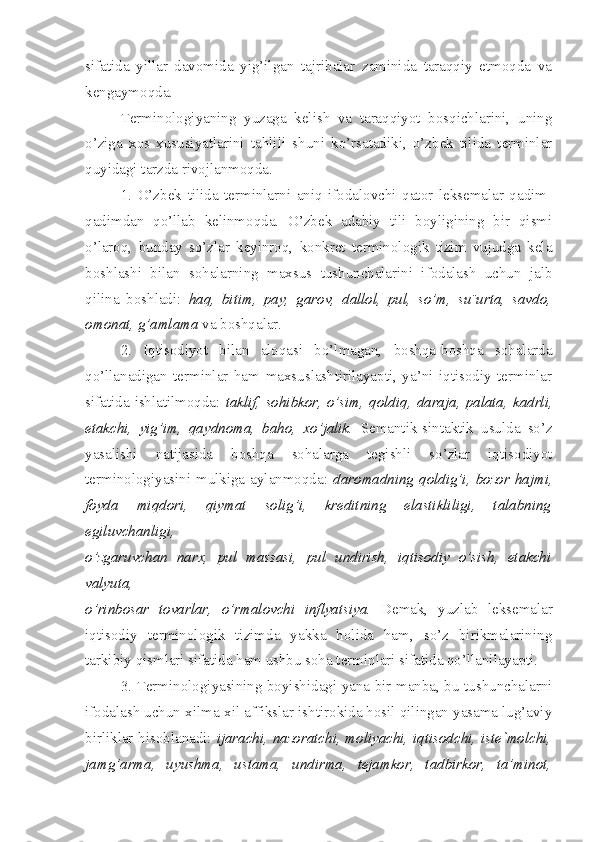 sifatida   yillar   davomida   yig’ilgan   tajribalar   zaminida   taraqqiy   etmoqda   va
kengaymoqda.
Terminologiyaning   yuzaga   kelish   va   taraqqiyot   bosqichlarini,   uning
o’ziga   xos   xususiyatlarini   tahlili   shuni   ko’rsatadiki,   o’zbek   tilida   terminlar
quyidagi tarzda rivojlanmoqda.
1.   O’zbek   tilida   terminlarni   aniq   ifodalovchi   qator   leksemalar   qadim-
qadimdan   qo’llab   kelinmoqda.   O’zbek   adabiy   tili   boyligining   bir   qismi
o’laroq,   bunday   so’zlar   keyinroq,   konkret   terminologik   tizim   vujudga   kela
boshlashi   bilan   sohalarning   maxsus   tushunchalarini   ifodalash   uchun   jalb
qilina   boshladi:   haq,   bitim,   pay,   garov,   dallol,   pul,   so’m,   su¨urta,   savdo,
omonat, g’amlama  va boshqalar.
2.   Iqtisodiyot   bilan   aloqasi   bo’lmagan,   boshqa-boshqa   sohalarda
qo’llanadigan   terminlar   ham   maxsuslashtirilayapti,   ya’ni   iqtisodiy   terminlar
sifatida  ishlatilmoqda:   taklif,  sohibkor,  o’sim,  qoldiq,  daraja,  palata,  kadrli,
etakchi,   yig’im,   qaydnoma,   baho,   xo’jalik.   Semantik-sintaktik   usulda   so’z
yasalishi   natijasida   boshqa   sohalarga   tegishli   so’zlar   iqtisodiyot
terminologiyasini mulkiga aylanmoqda:   daromadning qoldig’i, bozor hajmi,
foyda   miqdori,   qiymat   solig’i,   kreditning   elastikliligi,   talabning
egiluvchanligi,
o’zgaruvchan   narx,   pul   massasi,   pul   undirish,   iqtisodiy   o’sish,   etakchi
valyuta,
o’rinbosar   tovarlar,   o’rmalovchi   inflyatsiya.   Demak,   yuzlab   leksemalar
iqtisodiy   terminologik   tizimda   yakka   holida   ham,   so’z   birikmalarining
tarkibiy qismlari sifatida ham ushbu soha terminlari sifatida qo’llanilayapti.
3. Terminologiyasining boyishidagi yana bir manba, bu tushunchalarni
ifodalash uchun xilma-xil affikslar ishtirokida hosil qilingan yasama lug’aviy
birliklar hisoblanadi:   ijarachi, nazoratchi, moliyachi, iqtisodchi, iste`molchi,
jamg’arma,   uyushma,   ustama,   undirma,   tejamkor,   tadbirkor,   ta’minot, 