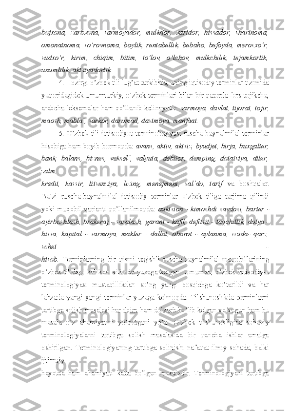 bojxona,   zarbxona,   sarmoyador,   mulkdor,   xaridor,   hissador,   shartnoma,
omonatnoma,   so’rovnoma,   boylik,   rentabellik,   bebaho,   befoyda,   merosxo’r,
sudxo’r,   kirim,   chiqim,   bitim,   to’lov,   o’lchov,   mulkchilik,   tejamkorlik,
unumlilik, aktsiyadorlik.
4. Hozirgi o’zbek tili lug’at tarkibida, uning iqtisodiy terminlar tizimida
yuqoridagidek umumturkiy, o’zbek terminlari bilan bir qatorda fors-tojikcha,
arabcha leksemalar ham qo’llanib kelinayotir:   sarmoya, davlat, tijorat, tojir,
maosh, mabla¨, sarkor, daromad, dastmoya, manfaat.
5.  O’zbek  tili  iqtisodiyot  terminologiyasi  ruscha-baynalmilal  terminlar
hisobiga ham boyib bormoqda:  avans, aktiv, aktsiz, byudjet, birja, buxgalter,
bank,   balans,   biznes,   veksel`,   valyuta,   debitor,   demping,   dotatsiya,   diler,
zalm,
kredit,   kassir,   litsenziya,   lizing,   menejment,   sal`do,   tarif   va   boshqalar.
Ba’zi   ruscha-baynalmilal   iqtisodiy   terminlar   o’zbek   tiliga   tarjima   qilindi
yoki   muqobil  varianti  qo’llanilmoqda:   auktsion   -  kimoshdi  savdosi,   barter -
ayirboshlash, brakeraj - saralash, garant - kafil, defitsit - taqchillik, dolya -
hissa,   kapital   -   sarmoya,   makler   -   dallol,   oborot   -   aylanma,   ssuda-   qarz,
schet   -
hisob.   Terminlarning   bir   qismi   tegishli   ruscha-baynalmilal   muqobillarining
o’zbek tilidagi  kal`kasi sifatida  yuzaga kelgan. Umuman, o’zbek  iqtisodiyot
terminologiyasi   mustaqillikdan   so’ng   yangi   bosqichga   ko’tarildi   va   har
lahzada   yangi-yangi   terminlar   yuzaga   kelmoqda.   Tilshunoslikda   terminlarni
tartibga solish masalasi har doim ham dolzarb bo’lib kelgan va bugun ham bu
masala   o’z   ahamiyatini   yo’qotgani   yo’q.   O’zbek   tilshunosligida   sohaviy
terminologiyalarni   tartibga   solish   masalasida   bir   qancha   ishlar   amalga
oshirilgan.   Terminologiyaning   tartibga   solinishi   nafaqat   ilmiy   sohada,   balki
ijtimoiy
hayotda   ham   ahamiyati   katta   bo’lgan   masaladir.   Terminologiyani   tartibga 