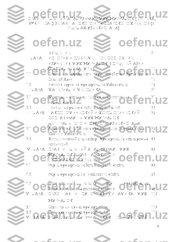 СРАВНИТЕЛЬНЫЙ АНАЛИЗ ФАУН МУХ-ЖУРЧАЛОК (DIPTERA,
SYRPHIDAE) ЗЕРАВШАНСКОГО И ГИССАРСКОГО ХРЕБТОВ (В
ПРЕДЕЛАХ УЗБЕКИСТАНА)
ВВЕДЕНИЕ 3
I ГЛАВА ИСТОРИЯ И СОВРЕМЕННОЕ СОСТОЯНИЕ 
ИЗУЧЕНИЯ МУХ-ЖУРЧАЛОК В СРЕДНЕЙ АЗИИ 
(ОБЗОР ЛИТЕРАТУРЫ) 10
1.1 Состояние   изученности   мух   семейства   Syrphidae   в
Средней Азии 10
1.2 История изучения  мух-журчалок  Узбекистана 19
II ГЛАВА МАТЕРИАЛ И МЕТОДИКА 3 1
2.1 Материал и методика полевых и лабораторных 
исследований 3 1
2.2 Природные условия района исследований 3 3
III ГЛАВА ТАКСОНОМИЧЕСКИЙ И ХОРОЛОГИЧЕСКИЙ  
СОСТАВ ФАУНЫ МУХ-ЖУРЧАЛОК 
ЦЕНТРАЛЬНОГО И ЮЖНОГО УЗБЕКИСТАНА 39
3.1 Аннотированный список мух-журчалок Центрального и 
Южного Узбекистана 39
3.2 Хорологический анализ фаун мух-журчалок исследуемых
территорий 8 2
IV ГЛАВА СРАВНИТЕЛЬНЫЙ АНАЛИЗ ФАУН МУХ-
ЖУРЧАЛОК ЗЕРАВШАНСКОГО И 
ГИССАРСКОГО ХРЕБТОВ 87
4.1 Фауна мух-журчалок Зеравшанского хребта 87
4.2 Фауна мух-журчалок Гиссарского хребта 9 2
4.3 Сравнительный   анализ   фаун   мух-журчалок
Зеравшанского и Гиссарского хребтов 98
V ГЛАВА СЕЗОННАЯ   И   СУТОЧНАЯ   ДИНАМИКА   МУХ-
ЖУРЧАЛОК  1 07
5.1 Сезонная динамика мух-журчалок 1 07
5.2 Суточная динамика   мух-журчалок 11 3
V I  ГЛАВА ЗНАЧЕНИЕ   СИРФИД   КАК   ОПЫЛИТЕЛЕЙ
1 