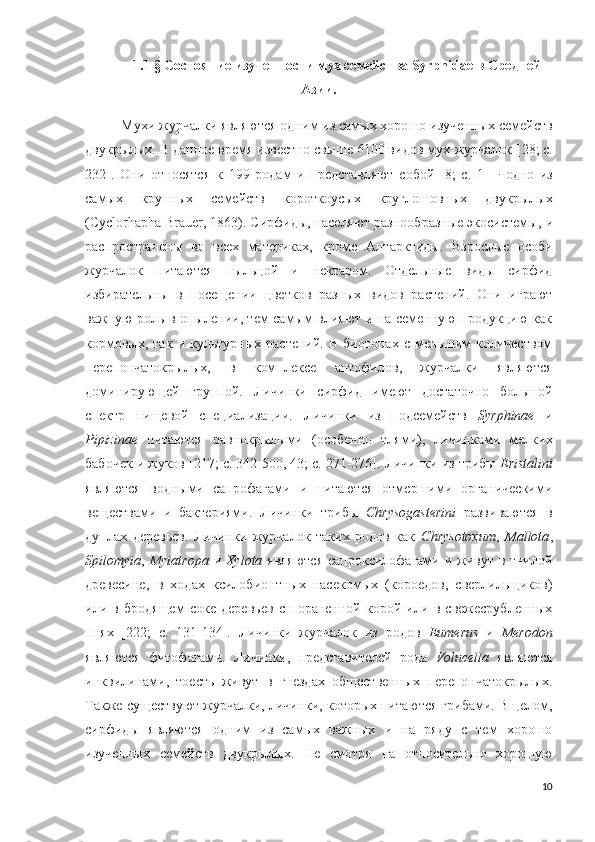 1.1  §  Состояние изученности мух семейства Syrphidae в Средней
Азии.
Мухи журчалки являются одним из самых хорошо изученных семейств
двукрылых. В данное время известно свыше 6100 видов мух-журчалок [ 28; c.
232 ].   Они   относятся   к   199   родам   и   представляют   собой   [8;   c.   1]   -   одно   из
самых   крупных   семейств   короткоусых   круглошовных   двукрылых
( Cyclorhapha Brauer, 1863). Сирфиды, населяют разнообразные экосистемы,  и
распространены   во   всех   материках,   кроме   Антарктиды.   Взрослые   особи
журчалок   питаются   пыльцой   и   нектаром.   Отдельные   виды   сирфид
избирательны   в   посещении   цветков   разных   видов   растений.   Они   играют
важную роль в опылении, тем самым влияют и на семенную продукцию как
кормовых,   так   и  культурных   растений.   В  биотопах   с   меньшим   количеством
перепончатокрылых,   в   комплексе   антофилов,   журчалки   являются
доминирующей   группой.   Личинки   сирфид   имеют   достаточно   большой
спектр   пищевой   специализации.   Личинки   из   подсемейств   Syrphinae   и
Pipizinae   питаются   равнокрылыми   (особенно   тлями),   личинками   мелких
бабочек и жуков [ 217; c. 342-500,  43; c. 271-276]. Личинки из трибы  Eristalini
являются   водными   сапрофагами   и   питаются   отмершими   органическими
веществами   и   бактериями.   Личинки   трибы   Chrysogasterini   развиваются   в
дуплах   деревьев.   Личинки   журчалок   таких   родов   как   Chrysotoxum ,   Mallota ,
Spilomyia ,   Myiatropa   и   Xylota   являются  сапроксилофагами и живут в гнилой
древесине,   в   ходах   ксилобионтных   насекомых   (короедов,   сверлильщиков)
или   в   бродящем   соке   деревьев   с   пораненной   корой   или   в   свежесрубленных
пнях   [222;   c.   131-134].   Личинки   журчалок   из   родов   Eumerus   и   Merodon
являются   фитофагами.   Личинки,   представителей   рода   Volucella   являются
инквилинами,   тоесть   живут   в   гнездах   общественных   перепончатокрылых.
Также существуют журчалки, личинки, которых питаются грибами. В целом,
сирфиды   являются   одним   из   самых   важных   и   на   ряду   с   тем   хорошо
изученных   семейств   двукрылых.   Не   смотря   на   относительно   хорошую
10 