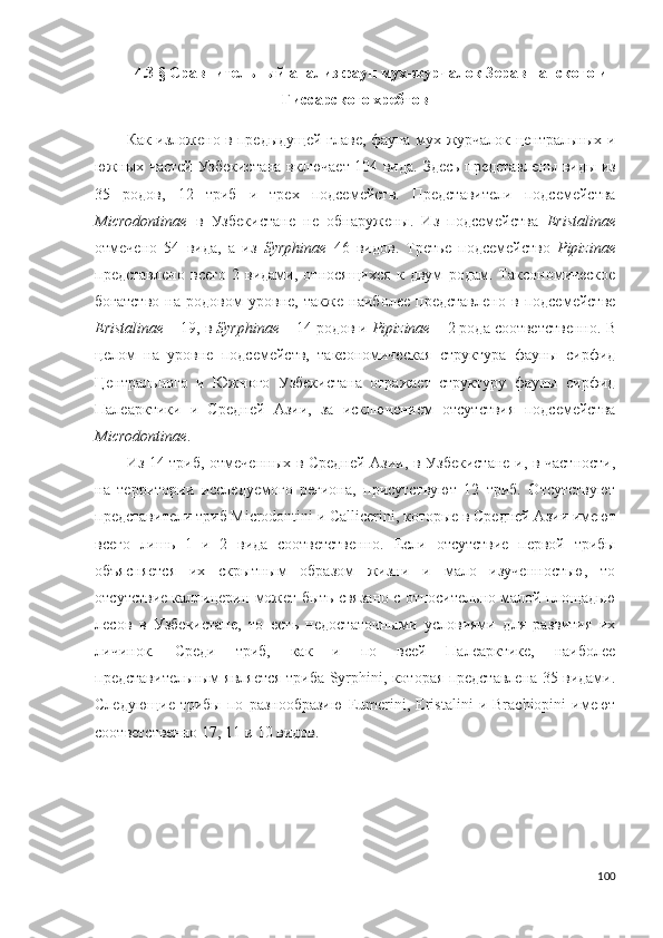 4.3  §   Сравнительный анализ фаун мух-журчалок Зеравшанского и
Гиссарского хребтов
Как изложено в предыдущей главе, фауна мух-журчалок центральных и
южных частей Узбекистана включает 104 вида.   Здесь представлены виды из
35   родов,   12   триб   и   трех   подсемейств.   Представители   подсемейства
Microdontinae   в   Узбекистане   не   обнаружены.   Из   подсемейства   Eristalinае
отмечено   54   вида,   а   из   Syrphinae   46   видов.   Третье   подсемейство   Pipizinae
представлено   всего   2   видами,   относящихся   к   двум   родам.   Таксономическое
богатство   на   родовом   уровне,   также   наиболее   представлено   в   подсемействе
Eristalinae  – 19, в  Syrphinae  – 14 родов и  Pipizinae  – 2 рода соответственно.  В
целом   на   уровне   подсемейств,   таксономическая   структура   фауны   сирфид
Центрального   и   Южного   Узбекистана   отражает   структуру   фауны   сирфид
Палеарктики   и   Средней   Азии,   за   исключением   отсутствия   подсемейства
Microdontinae . 
Из 14 триб, отмеченных в Средней Азии, в Узбекистане и, в частности,
на   территории   исследуемого   региона,   присутствуют   12   триб.   Отсутствуют
представители триб  Microdontini и  Callicerini, которые в Средней Азии имеют
всего   лишь   1   и   2   вида   соответственно.   Если   отсутствие   первой   трибы
объясняется   их   скрытным   образом   жизни   и   мало   изученностью,   то
отсутствие каллицерин может быть связано с относительно малой площадью
лесов   в   Узбекистане,   то   есть   недостаточными   условиями   для   развития   их
личинок.   Среди   триб,   как   и   по   всей   Палеарктике,   наиболее
представительным является триба Syrphini, которая представлена 35 видами.
Следующие   трибы   по   разнообразию   Eumerini,   Eristalini   и   Brachiopini   имеют
соответственно 17, 11 и 10 видов. 
100 